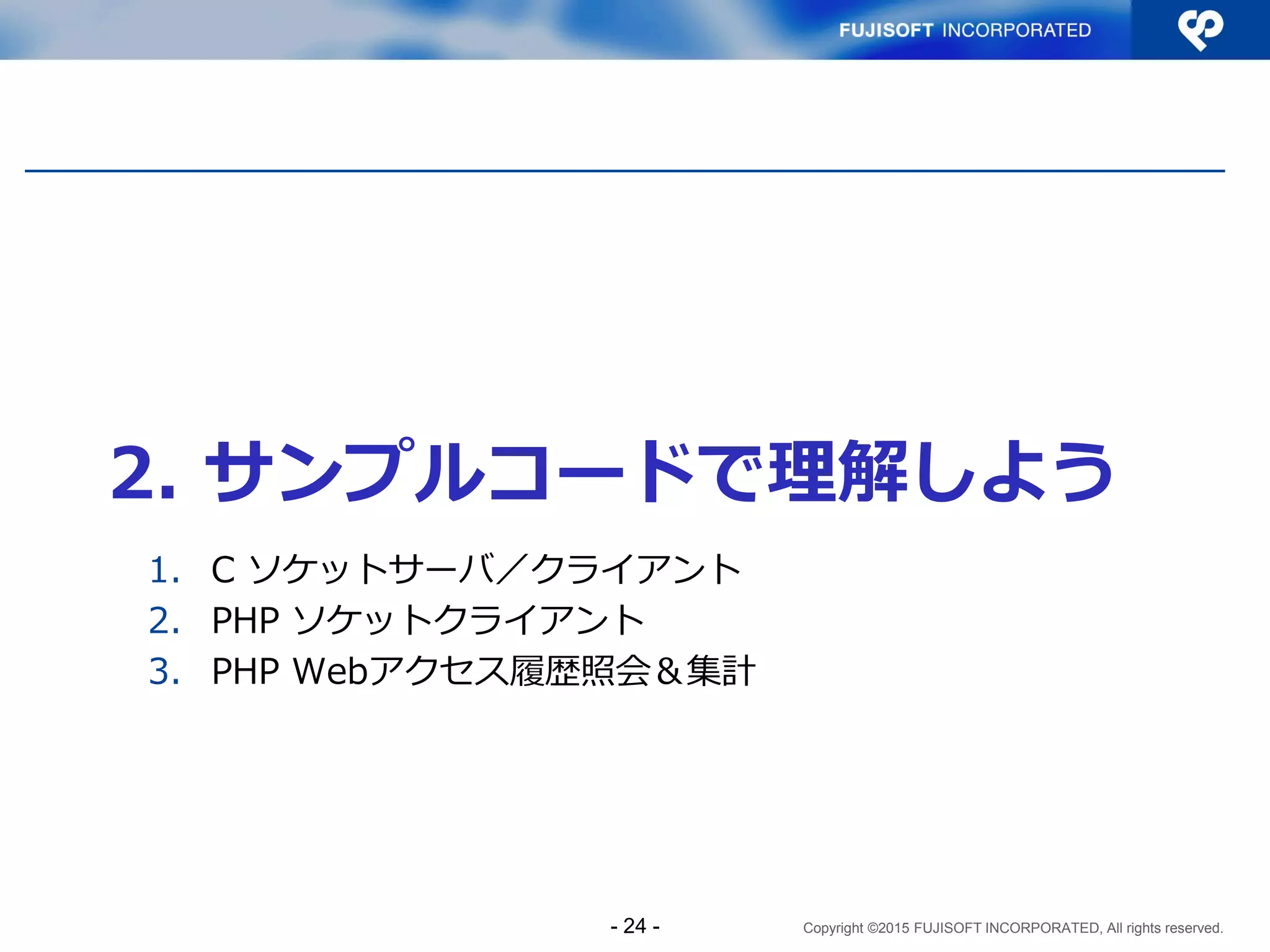 Copyright ©2015 FUJISOFT INCORPORATED, All rights reserved.
2. サンプルコードで理解しよう
1. C ソケットサーバ／クライアント
2. PHP ソケットクライアント
3. PHP Webアクセス履歴照会＆集計
- 24 -
 
