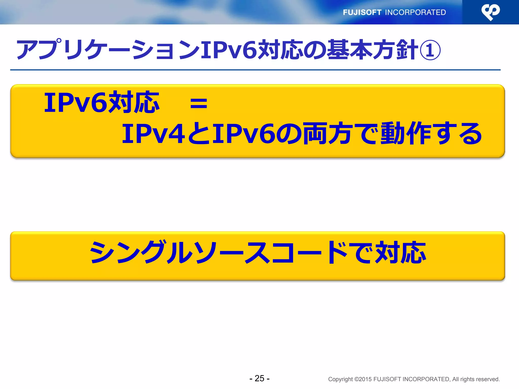 Copyright ©2015 FUJISOFT INCORPORATED, All rights reserved.
アプリケーションIPv6対応の基本方針①
IPv6対応 ＝
IPv4とIPv6の両方で動作する
シングルソースコードで対応
- 25 -
 
