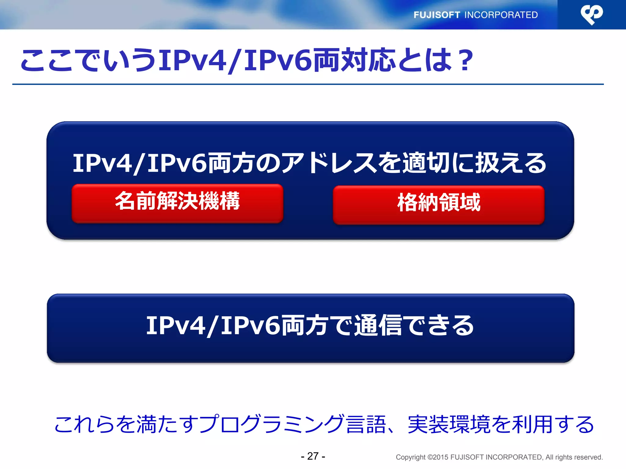 Copyright ©2015 FUJISOFT INCORPORATED, All rights reserved.
ここでいうIPv4/IPv6両対応とは？
IPv4/IPv6両方のアドレスを適切に扱える
IPv4/IPv6両方で通信できる
これらを満たすプログラミング言語、実装環境を利用する
名前解決機構 格納領域
- 27 -
 