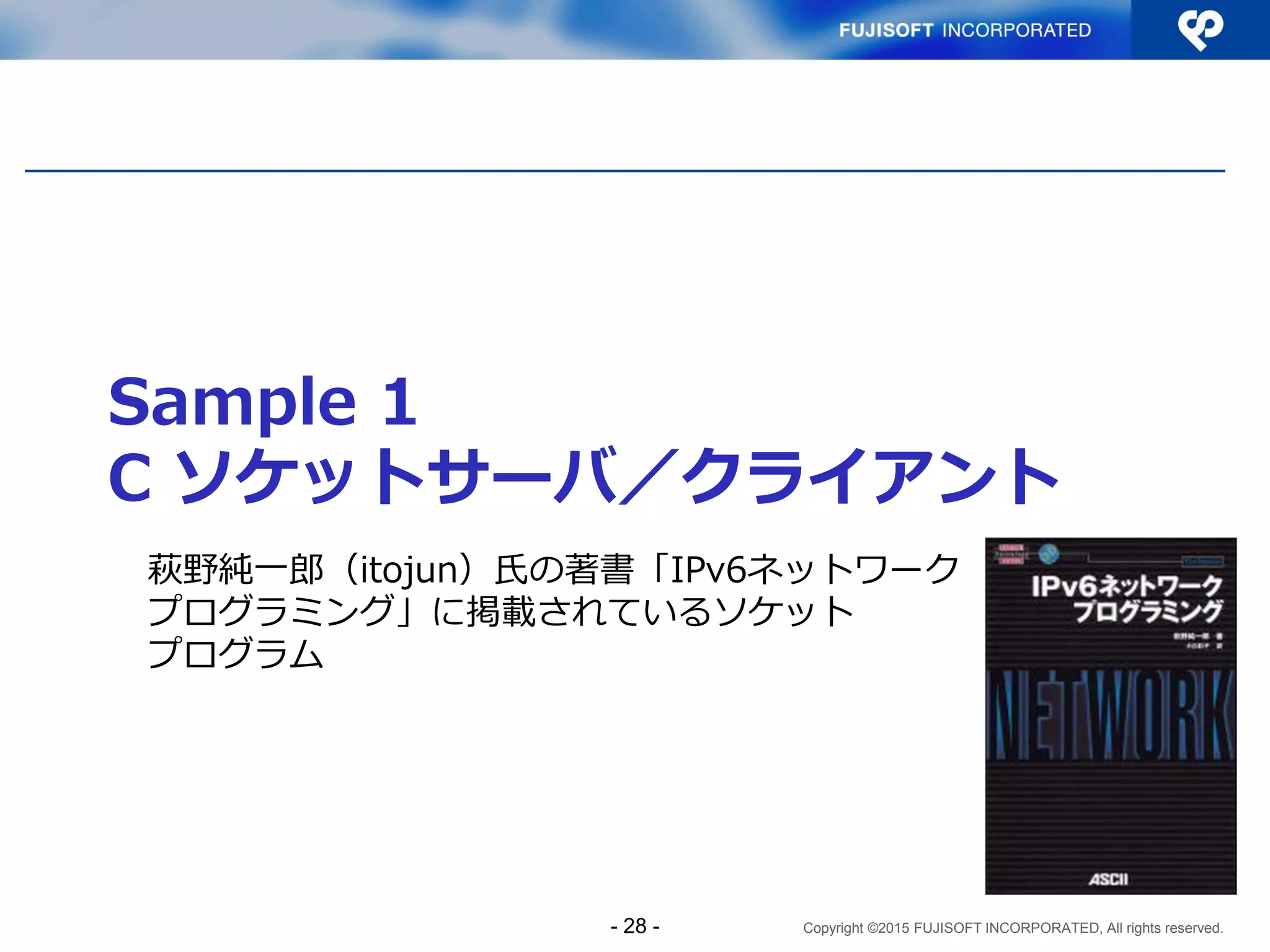Copyright ©2015 FUJISOFT INCORPORATED, All rights reserved.
Sample 1
C ソケットサーバ／クライアント
萩野純一郎（itojun）氏の著書「IPv6ネットワーク
プログラミング」に掲載されているソケット
プログラム
詳細は↓
「アプリケーションのIPv6対応ガイドライン基礎編
添付資料」IPv6普及・高度化推進協議会 IPv4/IPv6共存WG
アプリケーションのIPv6対応検討SWG
http://www.v6pc.jp/jp/upload/pdf/socket-sample-20121203.pdf
- 28 -
 
