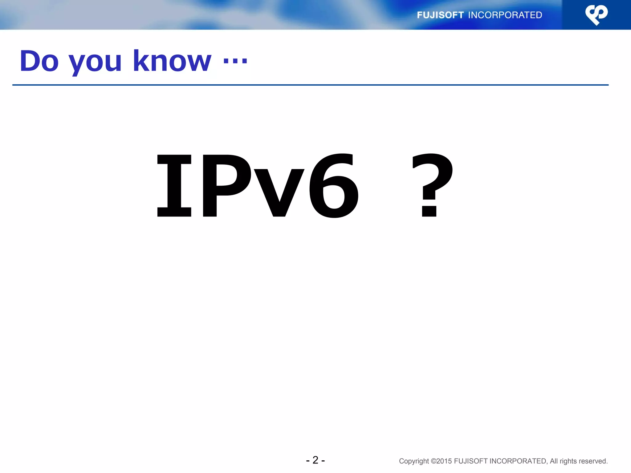 Copyright ©2015 FUJISOFT INCORPORATED, All rights reserved.
Do you know …
IPv6 ？
- 2 -
 
