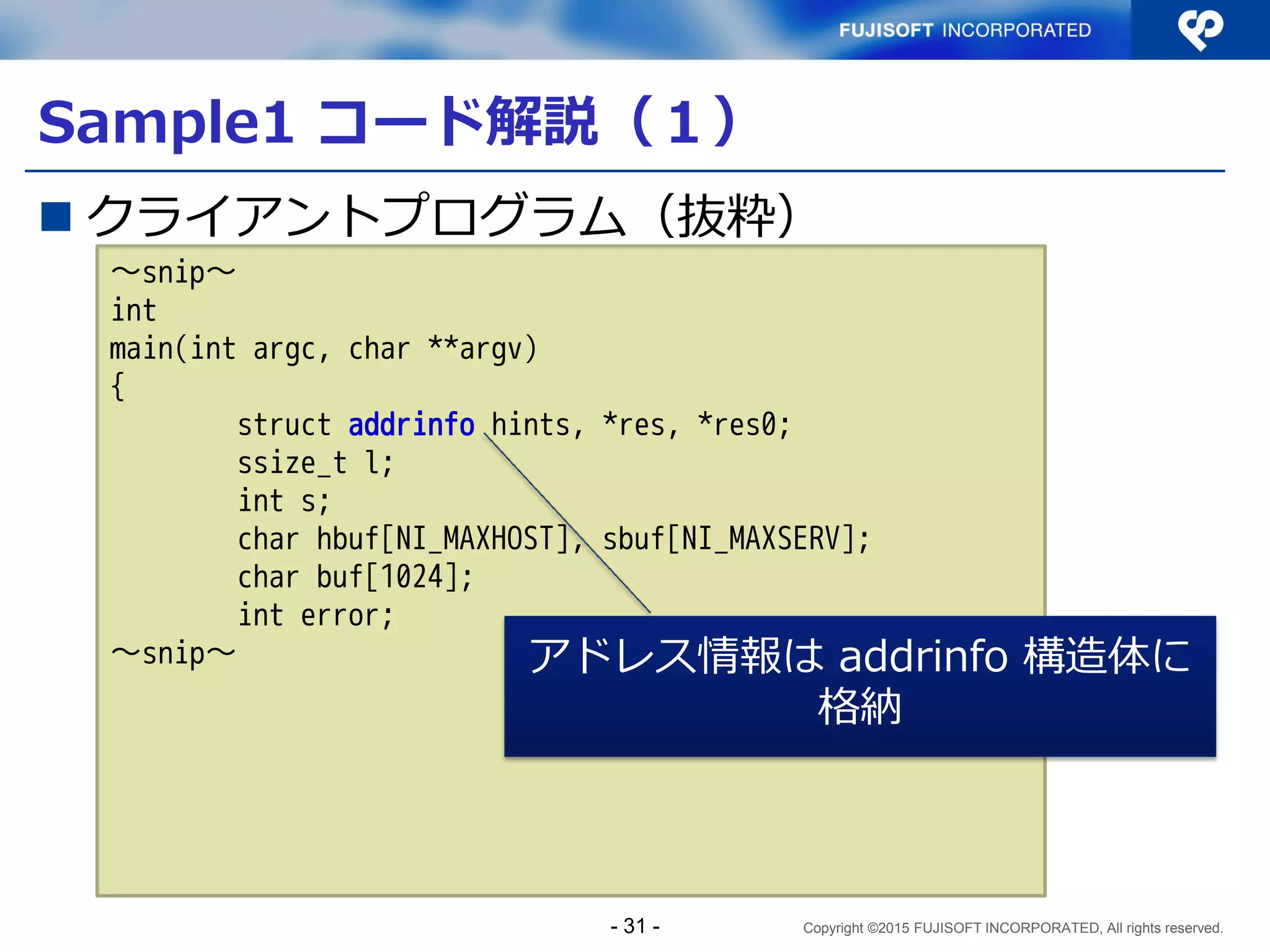 Copyright ©2015 FUJISOFT INCORPORATED, All rights reserved.
コーディングの留意点
 関数、構造体はIPv4/IPv6両対応のものを使用する
アドレス情報は addrinfo 構造体や、それを利用する
getaddrinfo() 関数や getnameinfo() 関数を使用する
 gethostbyname() 関数や getservbyname() 関数はIPv6非対応
getaddrinfo() 関数を使い、addrinfo 構造体のリストの
形で相手先ホストのIPアドレス列を取得する
ソケットアドレスは sockaddr_storage 構造体を使用す
る
- 31 -
 