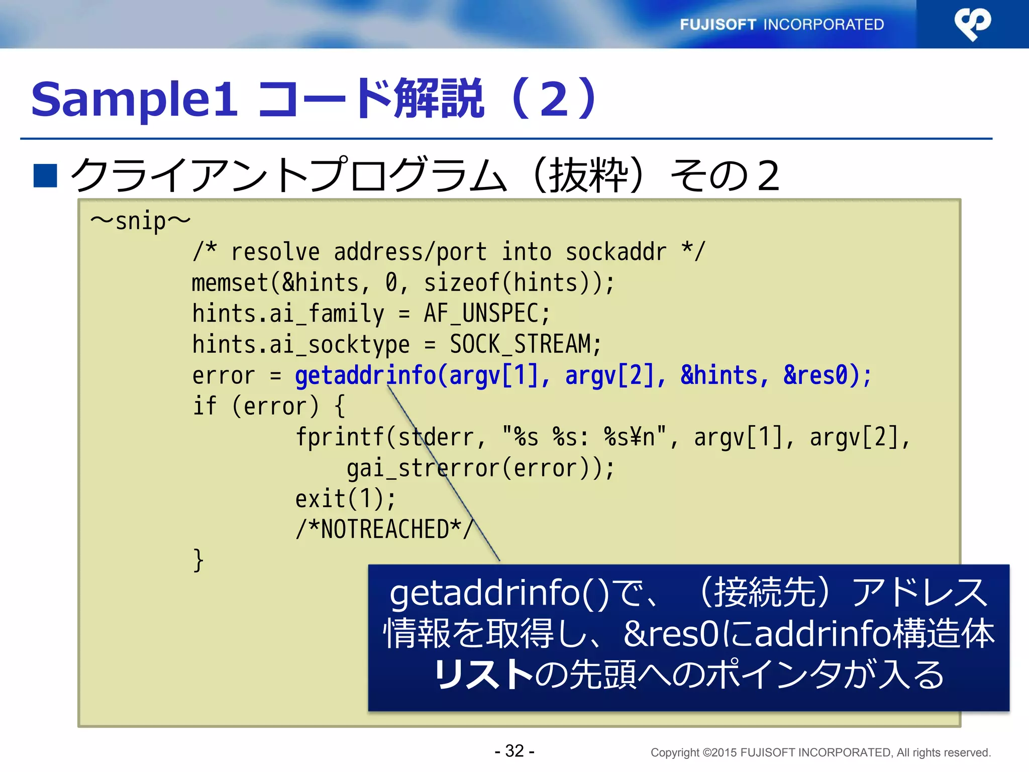 Copyright ©2015 FUJISOFT INCORPORATED, All rights reserved.
クライアントプログラムのポイント
 フォールバック：接続できない場合に別の接続先へ
の接続に切替える動作
接続先アドレス情報をリストで取得し、順にたどる
Client
Web Server
www.example.jp
DNS Server
www.example.jp IN AAAA 2001:db8:100::1
www.example.jp IN A 192.0.2.1
①名前解決問合せ
www.example.jp ？
②AAAA応答 2001:db8:100::1
A応答 192.0.2.1
③HTTP通信（IPv6）
2001:db8:100::1
192.0.2.1
2001:db8:ffff::1
198.51.100.1
④HTTP通信（IPv4）
フォールバック
- 32 -
 