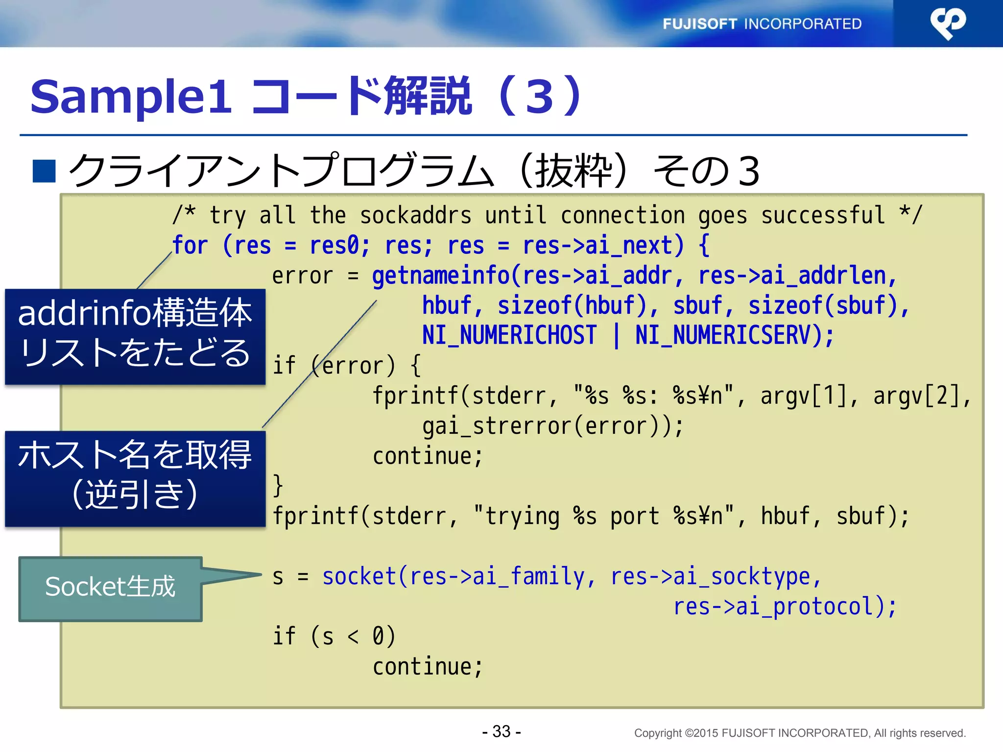 Copyright ©2015 FUJISOFT INCORPORATED, All rights reserved.
Sample1 コード解説（１）
 クライアントプログラム（抜粋）
～snip～
int
main(int argc, char **argv)
{
struct addrinfo hints, *res, *res0;
ssize_t l;
int s;
char hbuf[NI_MAXHOST], sbuf[NI_MAXSERV];
char buf[1024];
int error;
～snip～ アドレス情報は addrinfo 構造体に
格納
- 33 -
 