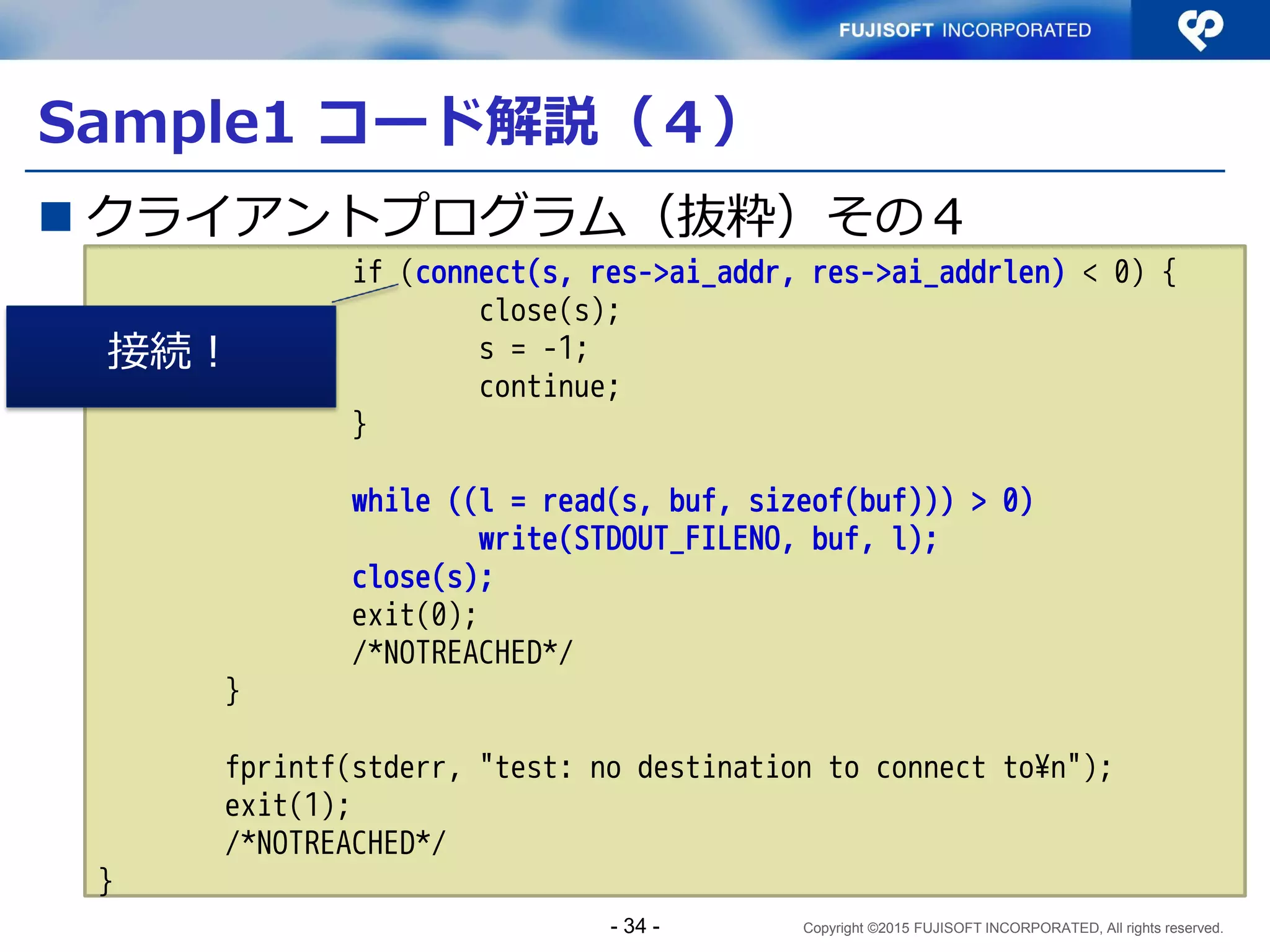 Copyright ©2015 FUJISOFT INCORPORATED, All rights reserved.
Sample1 コード解説（２）
 クライアントプログラム（抜粋）その２
～snip～
/* resolve address/port into sockaddr */
memset(&hints, 0, sizeof(hints));
hints.ai_family = AF_UNSPEC;
hints.ai_socktype = SOCK_STREAM;
error = getaddrinfo(argv[1], argv[2], &hints, &res0);
if (error) {
fprintf(stderr, "%s %s: %s¥n", argv[1], argv[2],
gai_strerror(error));
exit(1);
/*NOTREACHED*/
}
getaddrinfo()で、（接続先）アドレス
情報を取得し、&res0にaddrinfo構造体
リストの先頭へのポインタが入る
- 34 -
 