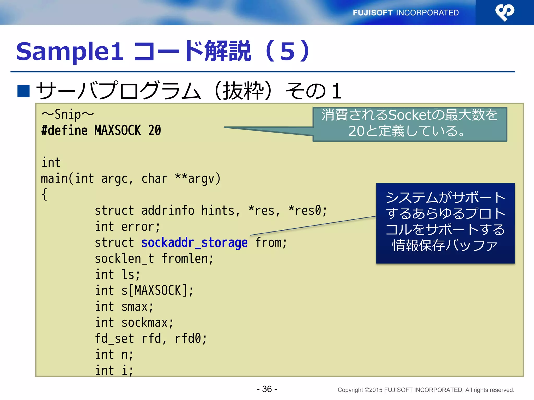 Copyright ©2015 FUJISOFT INCORPORATED, All rights reserved.
Sample1 コード解説（４）
 クライアントプログラム（抜粋）その４
if (connect(s, res->ai_addr, res->ai_addrlen) < 0) {
close(s);
s = -1;
continue;
}
while ((l = read(s, buf, sizeof(buf))) > 0)
write(STDOUT_FILENO, buf, l);
close(s);
exit(0);
/*NOTREACHED*/
}
fprintf(stderr, "test: no destination to connect to¥n");
exit(1);
/*NOTREACHED*/
}
接続！
- 36 -
 