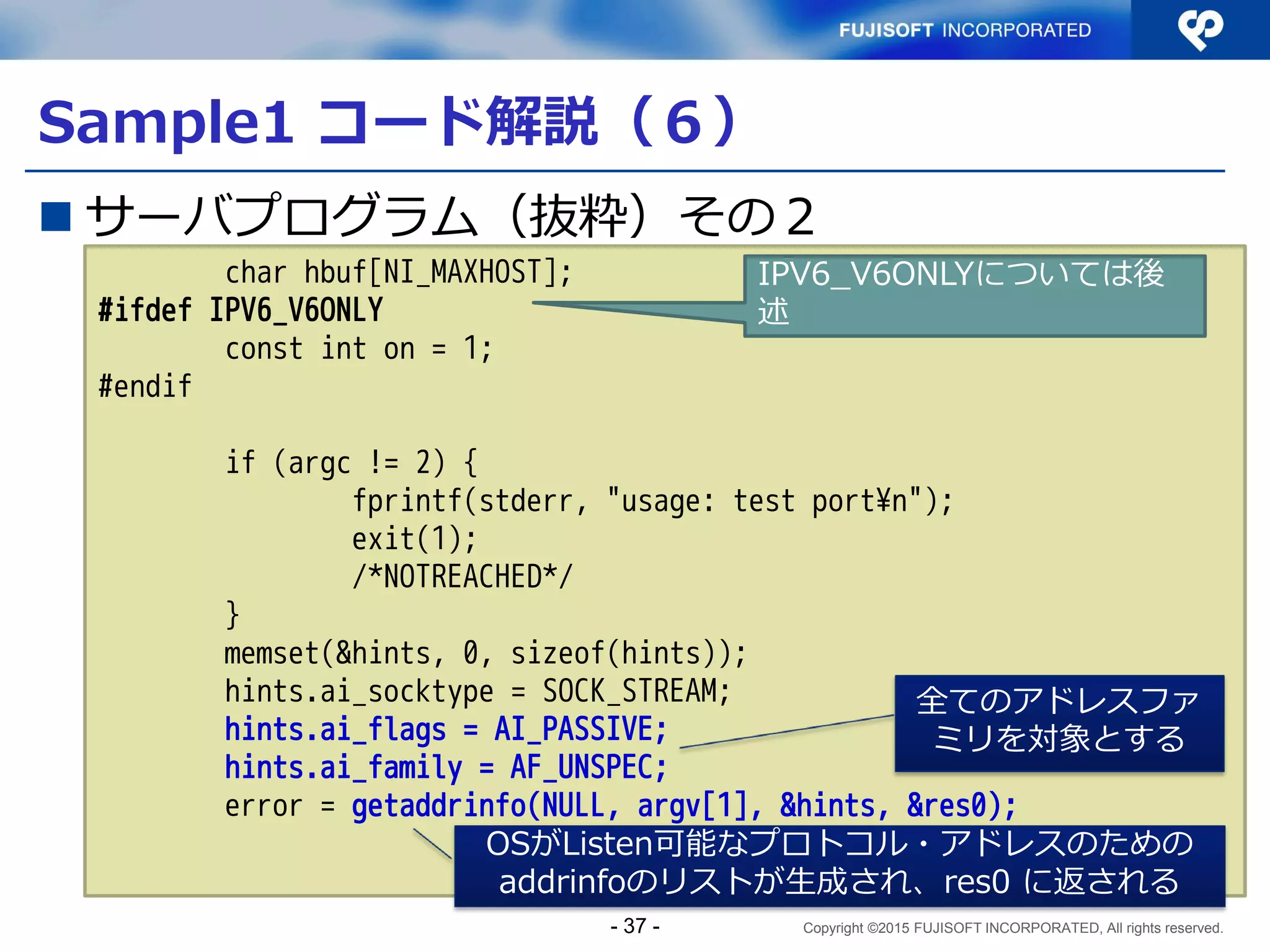 Copyright ©2015 FUJISOFT INCORPORATED, All rights reserved.
クライアントプログラムのポイントおさらい
 フォールバック：接続できない場合に別の接続先へ
の接続に切替える動作 ⇒アドレスはリストで取得
Client
Web Server
www.example.jp
DNS Server
www.example.jp IN AAAA 2001:db8:100::1
www.example.jp IN A 192.0.2.1
①名前解決問合せ
www.example.jp ？
②AAAA応答 2001:db8:100::1
A応答 192.0.2.1
③HTTP通信（IPv6）
2001:db8:100::1
192.0.2.1
2001:db8:ffff::1
198.51.100.1
④HTTP通信（IPv4）
フォールバック
- 37 -
 