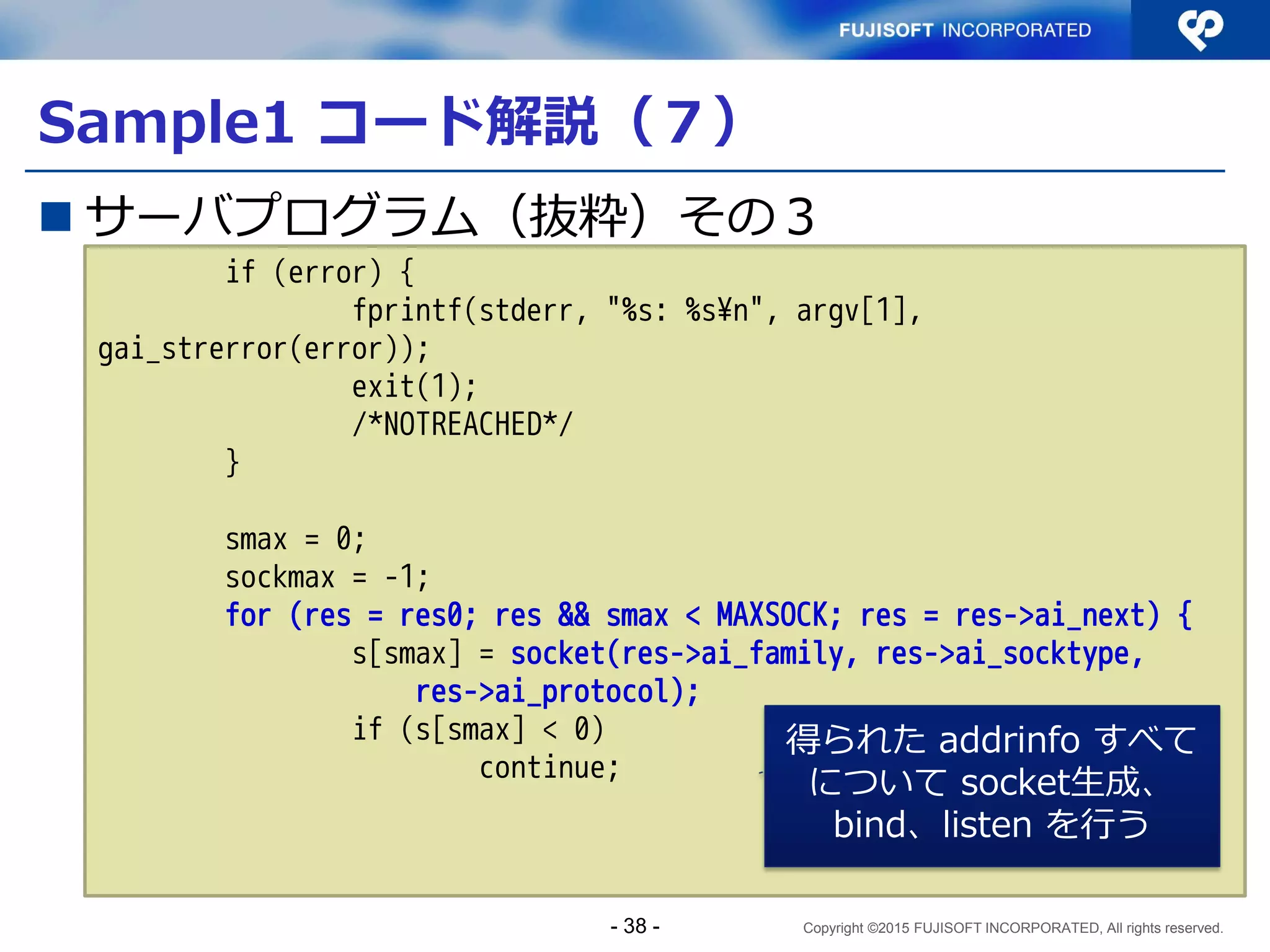 Copyright ©2015 FUJISOFT INCORPORATED, All rights reserved.
ソケットサーバプログラミング
 アルゴリズムは大きく分けて3種類
手法 利点 欠点
1 IPv4対応とIPv6対応
の2プロセスを並行
動作させる
アプリケーションの構
成はシングルスタック
構成のままでデュアル
スタックに対応できる
複数プロセスで共有
リソースを扱う場合、
プロセス間で並行制
御する必要がある
2 複数のsocketを生成
するデーモンを作る
ひとつのプロセスでマ
ルチプロトコルに対応
できる
プログラムが複雑に
なる
3 inetdから呼び出し可
能なサーバにする
通信部分をinetdが代行
するため、通信のIPv6
化を意識しなくてよい
inetdを必要とする
- 38 -
 