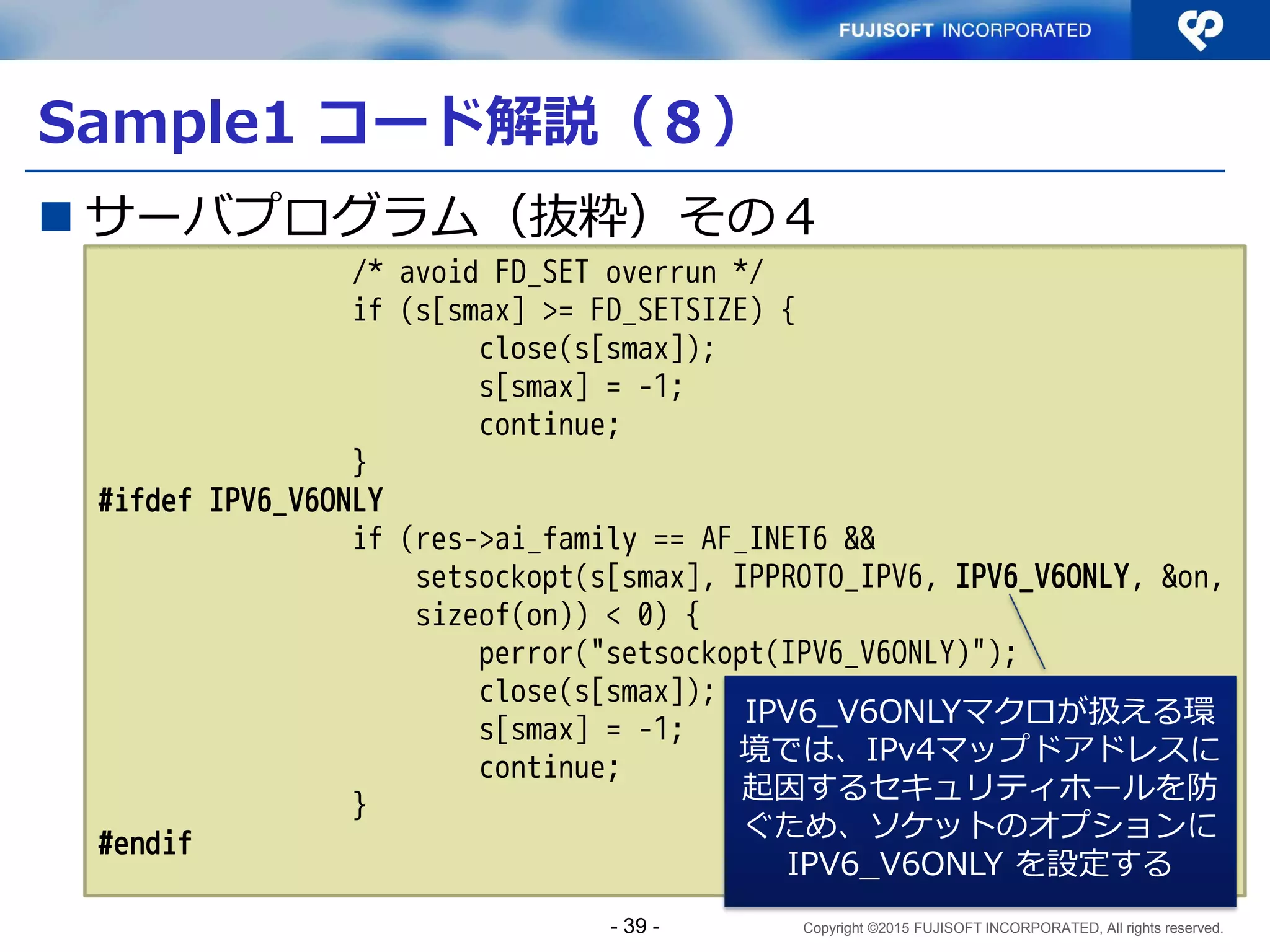 Copyright ©2015 FUJISOFT INCORPORATED, All rights reserved.
複数のソケットを生成するデーモンを作る
 接続の待受を並列化する必要がある
1. 単一アドレスを指定
2. Socket生成
3. Socketをアドレスに
bind
4. ポートをlisten
5. 接続待ちループ
① 接続要求受付
② データ読み書き
③ 終了
1. アドレスリストを取得
2. 接続待ち開始ループ（アドレ
スリストを一巡）
3. 接続待ちループ
① Socket生成
② Socketをアドレスにbind
③ ポートをlisten
① 接続先ファイルディスク
リプタ（複数）選択
② 接続要求受付
③ データ読み書き
④ 終了
シングルスタック 手法2
変
更
- 39 -
 