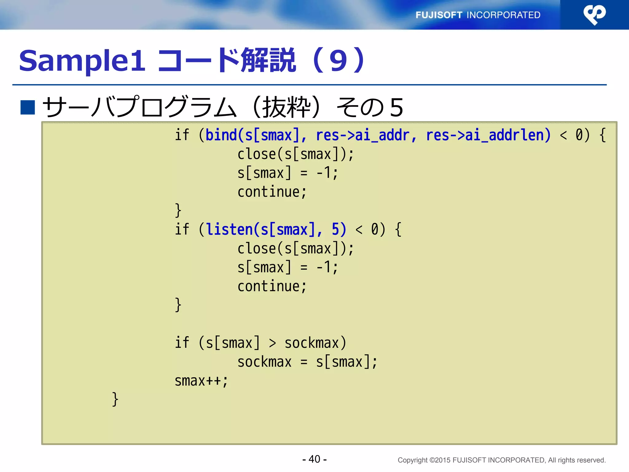Copyright ©2015 FUJISOFT INCORPORATED, All rights reserved.
複数ソケットを生成するデーモンのフロー
1アドレスずつSocketを生成
待受アドレス
リスト指定
Socket生成
bind
listen
START
接続要求
あり？
接続受付
データ読み書き
接続終了
アドレスリスト終了？
No Yes
あり なし
接続先ファイル
ディスクリプタ
（複数）選択
アドレスリストから
1アドレス抽出
- 40 -
 