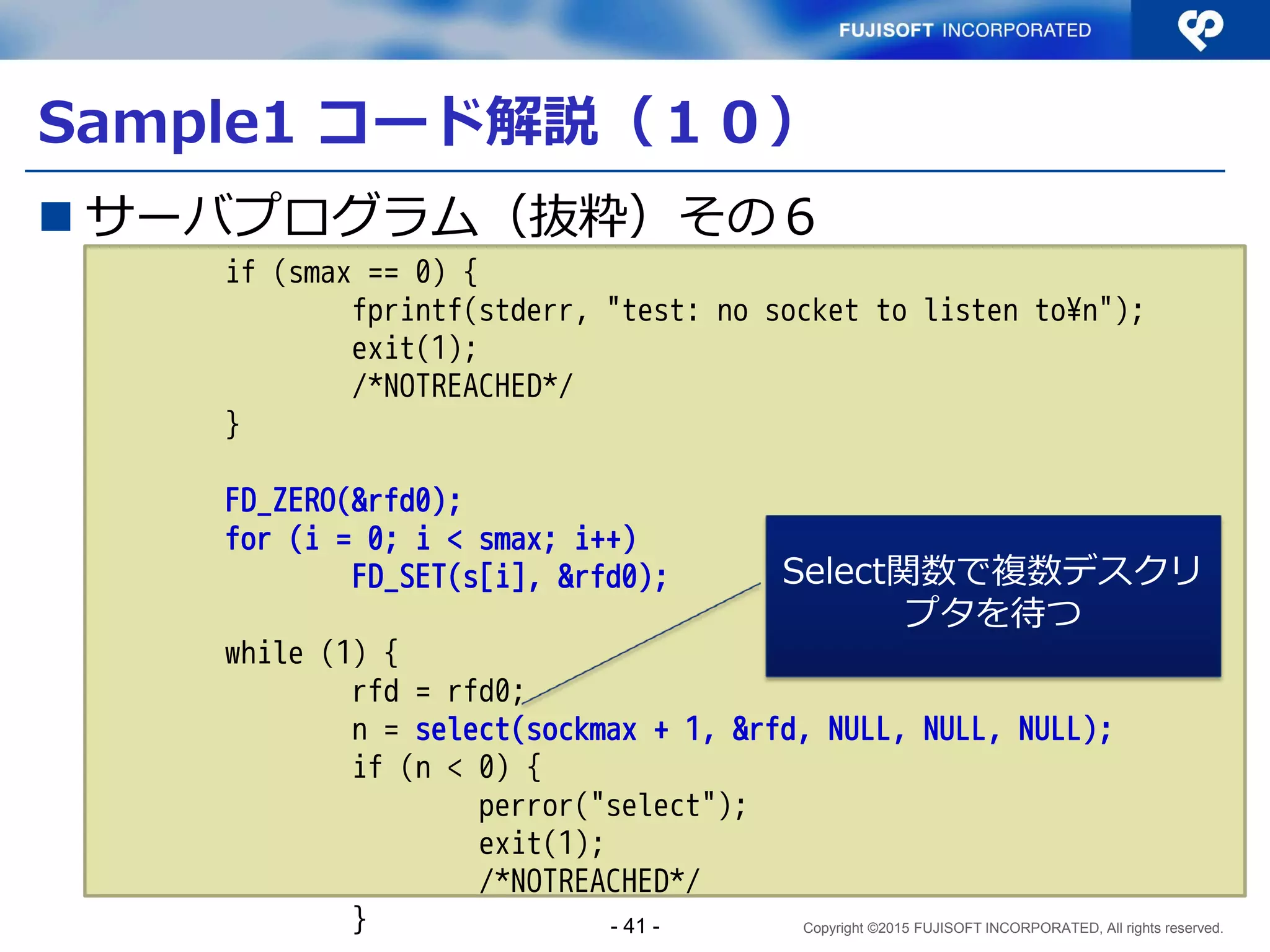 Copyright ©2015 FUJISOFT INCORPORATED, All rights reserved.
Sample1 コード解説（５）
 サーバプログラム（抜粋）その１
～Snip～
#define MAXSOCK 20
int
main(int argc, char **argv)
{
struct addrinfo hints, *res, *res0;
int error;
struct sockaddr_storage from;
socklen_t fromlen;
int ls;
int s[MAXSOCK];
int smax;
int sockmax;
fd_set rfd, rfd0;
int n;
int i;
消費されるSocketの最大数を
20と定義している。
システムがサポート
するあらゆるプロト
コルをサポートする
情報保存バッファ
- 41 -
 