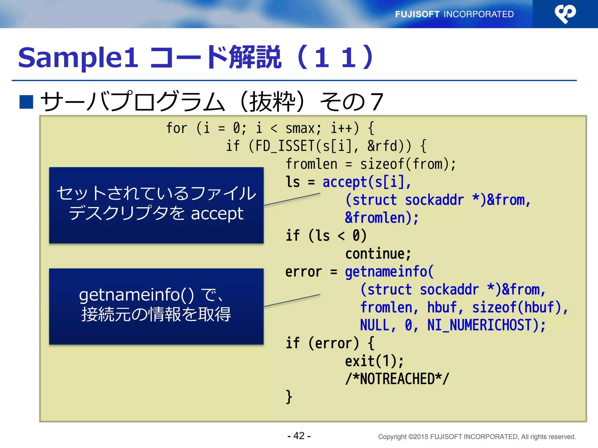 Copyright ©2015 FUJISOFT INCORPORATED, All rights reserved.
Sample1 コード解説（６）
 サーバプログラム（抜粋）その２
char hbuf[NI_MAXHOST];
#ifdef IPV6_V6ONLY
const int on = 1;
#endif
if (argc != 2) {
fprintf(stderr, "usage: test port¥n");
exit(1);
/*NOTREACHED*/
}
memset(&hints, 0, sizeof(hints));
hints.ai_socktype = SOCK_STREAM;
hints.ai_flags = AI_PASSIVE;
hints.ai_family = AF_UNSPEC;
error = getaddrinfo(NULL, argv[1], &hints, &res0);
IPV6_V6ONLYについては後
述
全てのアドレスファ
ミリを対象とする
OSがListen可能なプロトコル・アドレスのための
addrinfoのリストが生成され、res0 に返される
- 42 -
 