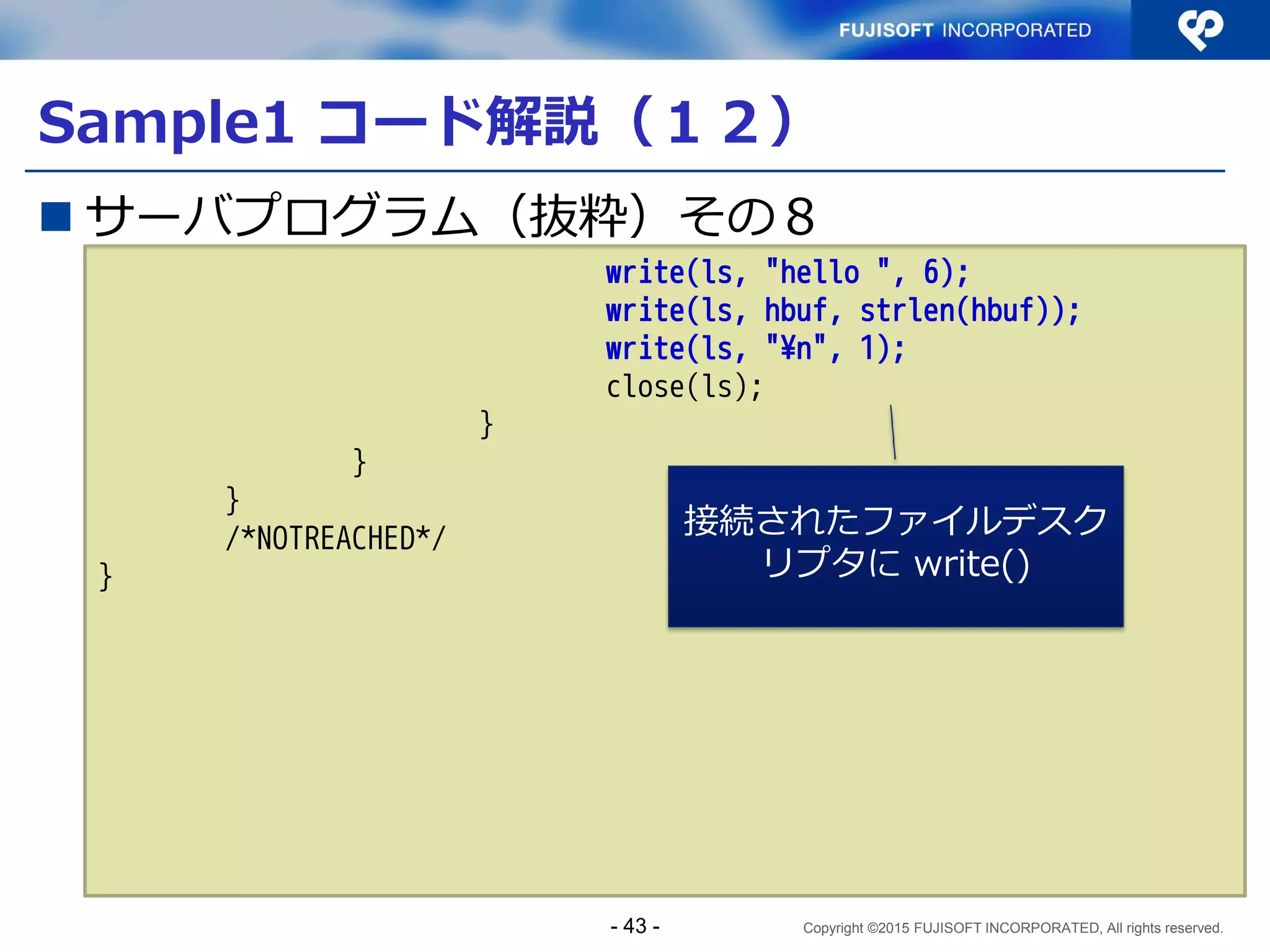 Copyright ©2015 FUJISOFT INCORPORATED, All rights reserved.
Sample1 コード解説（７）
 サーバプログラム（抜粋）その３
if (error) {
fprintf(stderr, "%s: %s¥n", argv[1],
gai_strerror(error));
exit(1);
/*NOTREACHED*/
}
smax = 0;
sockmax = -1;
for (res = res0; res && smax < MAXSOCK; res = res->ai_next) {
s[smax] = socket(res->ai_family, res->ai_socktype,
res->ai_protocol);
if (s[smax] < 0)
continue;
得られた addrinfo すべて
について socket生成、
bind、listen を行う
- 43 -
 