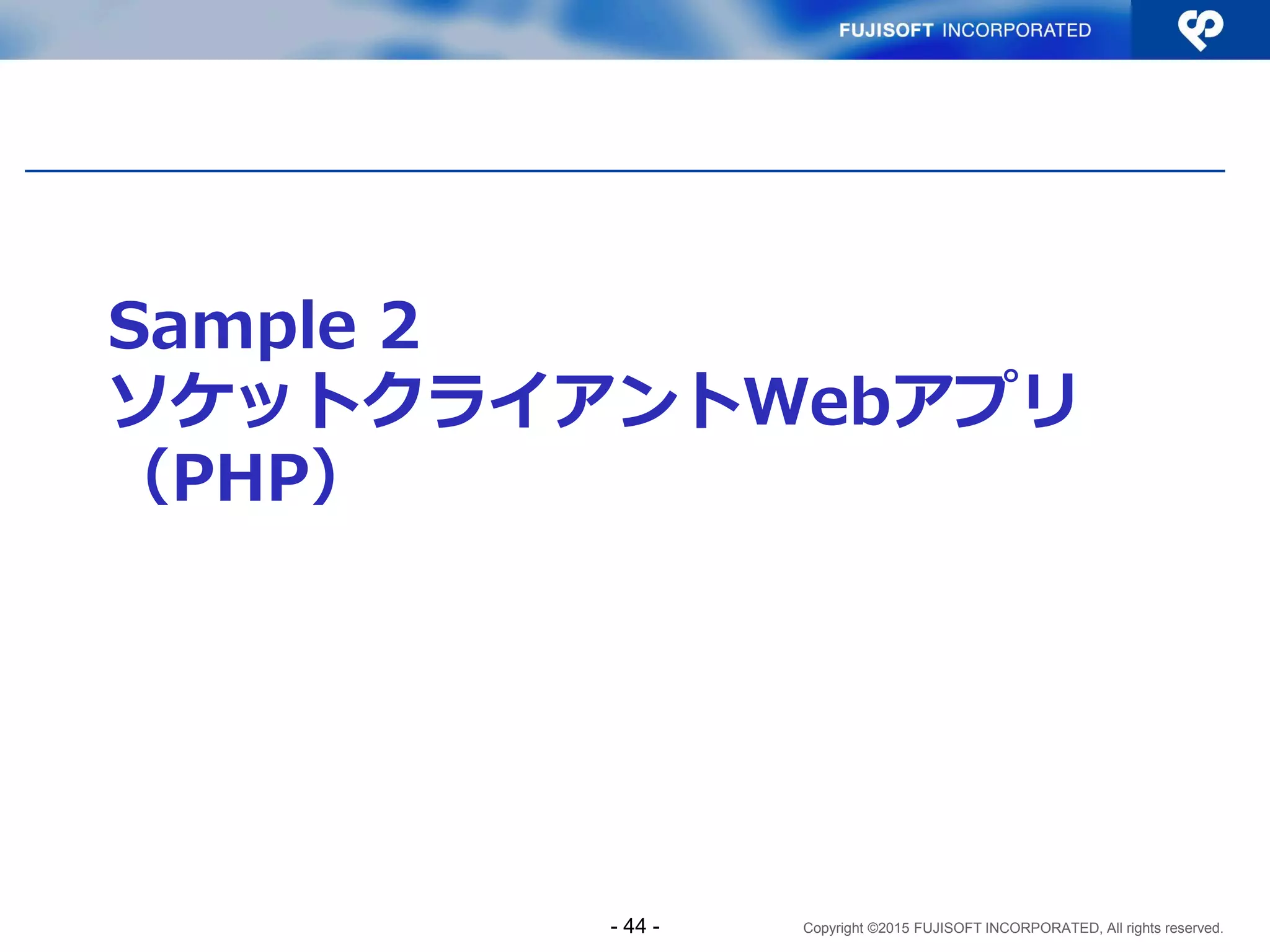 Copyright ©2015 FUJISOFT INCORPORATED, All rights reserved.
Sample1 コード解説（８）
 サーバプログラム（抜粋）その４
/* avoid FD_SET overrun */
if (s[smax] >= FD_SETSIZE) {
close(s[smax]);
s[smax] = -1;
continue;
}
#ifdef IPV6_V6ONLY
if (res->ai_family == AF_INET6 &&
setsockopt(s[smax], IPPROTO_IPV6, IPV6_V6ONLY, &on,
sizeof(on)) < 0) {
perror("setsockopt(IPV6_V6ONLY)");
close(s[smax]);
s[smax] = -1;
continue;
}
#endif
- 44 -
IPV6_V6ONLYマクロが扱える環
境では、IPv4マップドアドレスに
起因するセキュリティホールを防
ぐため、ソケットのオプションに
IPV6_V6ONLY を設定する
 