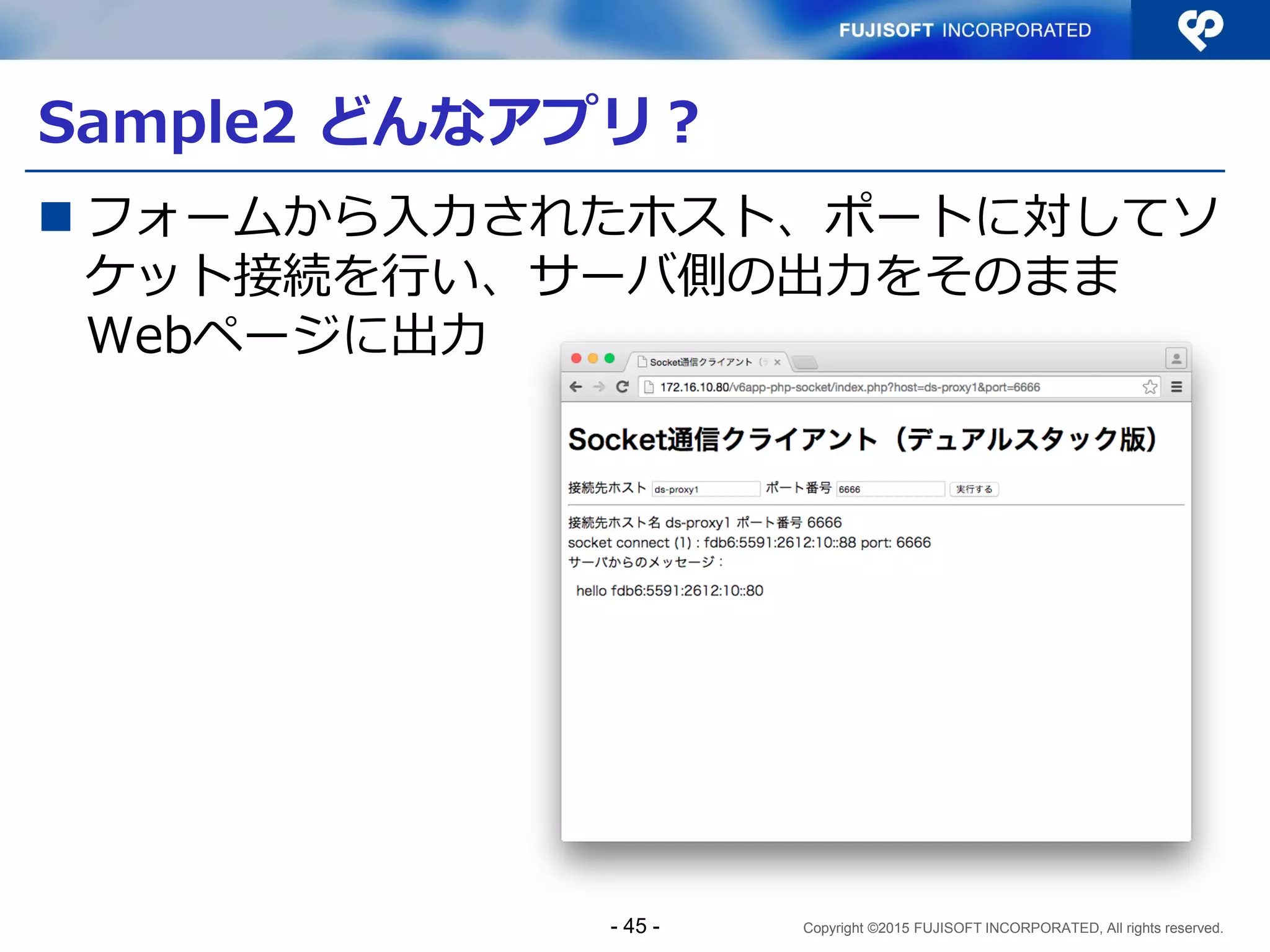 Copyright ©2015 FUJISOFT INCORPORATED, All rights reserved.
Sample1 コード解説（９）
 サーバプログラム（抜粋）その５
if (bind(s[smax], res->ai_addr, res->ai_addrlen) < 0) {
close(s[smax]);
s[smax] = -1;
continue;
}
if (listen(s[smax], 5) < 0) {
close(s[smax]);
s[smax] = -1;
continue;
}
if (s[smax] > sockmax)
sockmax = s[smax];
smax++;
}
- 45 -
 