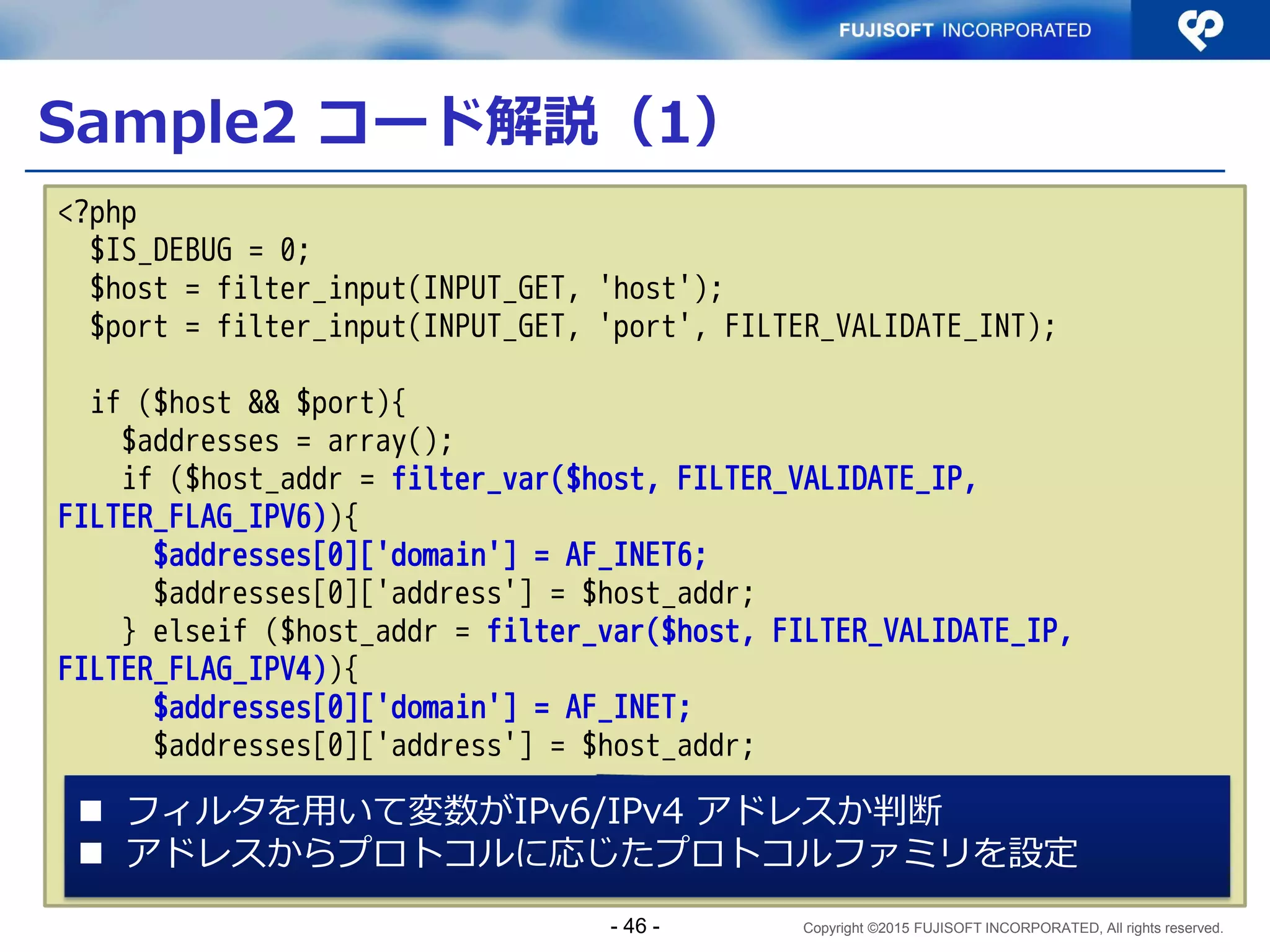 Copyright ©2015 FUJISOFT INCORPORATED, All rights reserved.
Sample1 コード解説（１０）
 サーバプログラム（抜粋）その６
if (smax == 0) {
fprintf(stderr, "test: no socket to listen to¥n");
exit(1);
/*NOTREACHED*/
}
FD_ZERO(&rfd0);
for (i = 0; i < smax; i++)
FD_SET(s[i], &rfd0);
while (1) {
rfd = rfd0;
n = select(sockmax + 1, &rfd, NULL, NULL, NULL);
if (n < 0) {
perror("select");
exit(1);
/*NOTREACHED*/
}
Select関数で複数デスクリ
プタを待つ
- 46 -
 