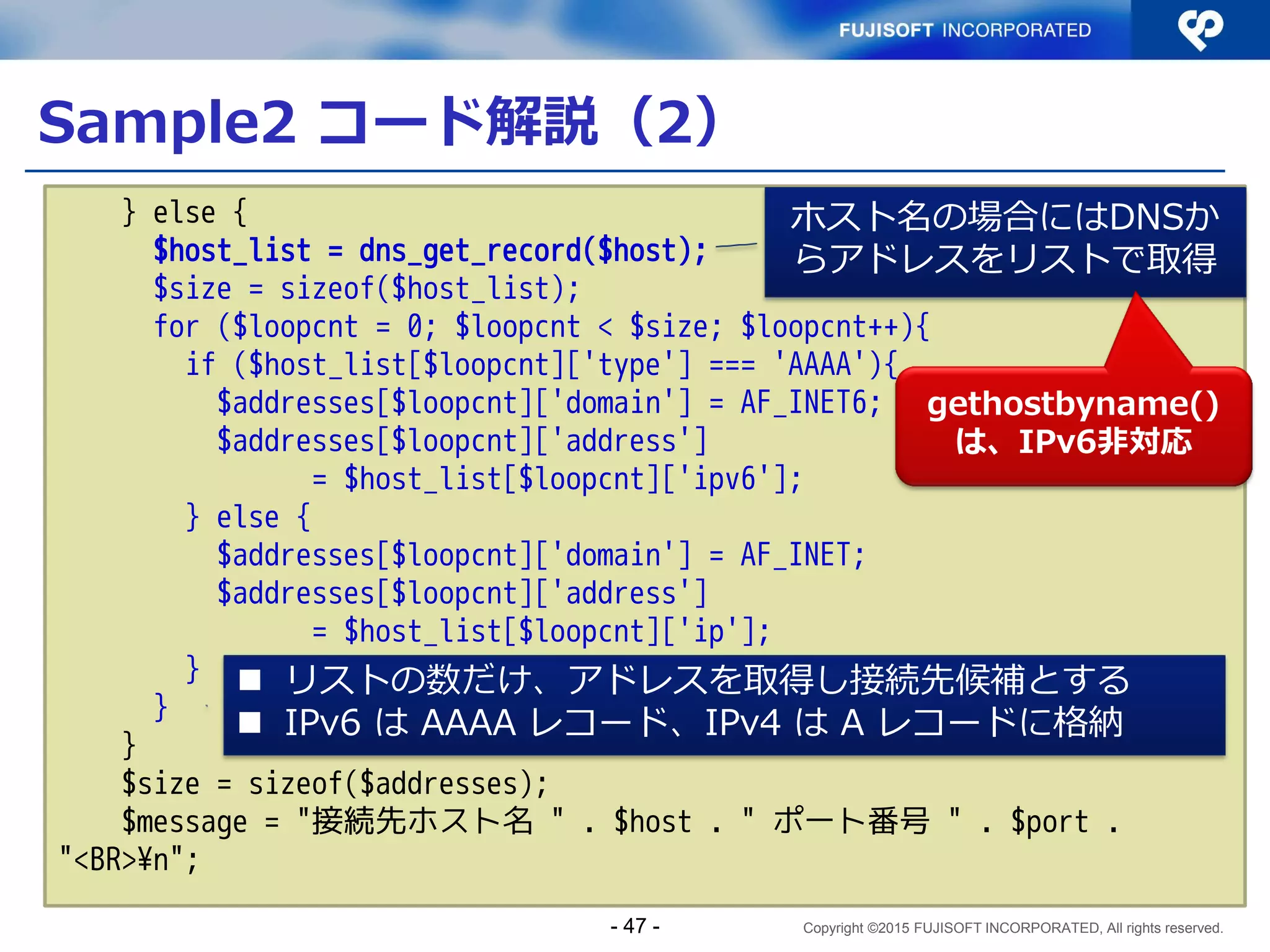 Copyright ©2015 FUJISOFT INCORPORATED, All rights reserved.
Sample1 コード解説（１１）
 サーバプログラム（抜粋）その７
for (i = 0; i < smax; i++) {
if (FD_ISSET(s[i], &rfd)) {
fromlen = sizeof(from);
ls = accept(s[i],
(struct sockaddr *)&from,
&fromlen);
if (ls < 0)
continue;
error = getnameinfo(
(struct sockaddr *)&from,
fromlen, hbuf, sizeof(hbuf),
NULL, 0, NI_NUMERICHOST);
if (error) {
exit(1);
/*NOTREACHED*/
}
セットされているファイル
デスクリプタを accept
getnameinfo() で、
接続元の情報を取得
- 47 -
 