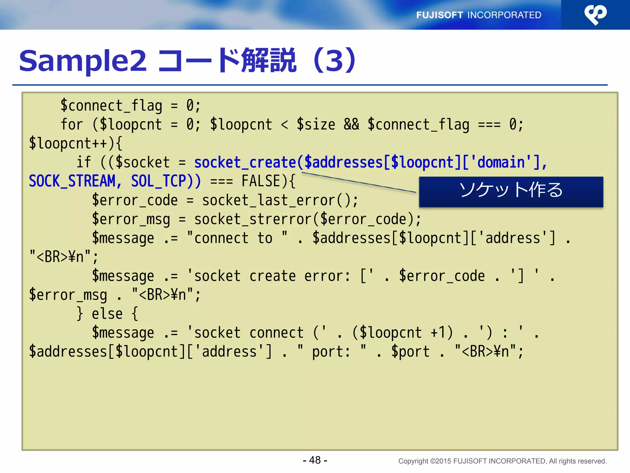 Copyright ©2015 FUJISOFT INCORPORATED, All rights reserved.
Sample1 コード解説（１２）
 サーバプログラム（抜粋）その８
write(ls, "hello ", 6);
write(ls, hbuf, strlen(hbuf));
write(ls, "¥n", 1);
close(ls);
}
}
}
/*NOTREACHED*/
}
接続されたファイルデスク
リプタに write()
- 48 -
 