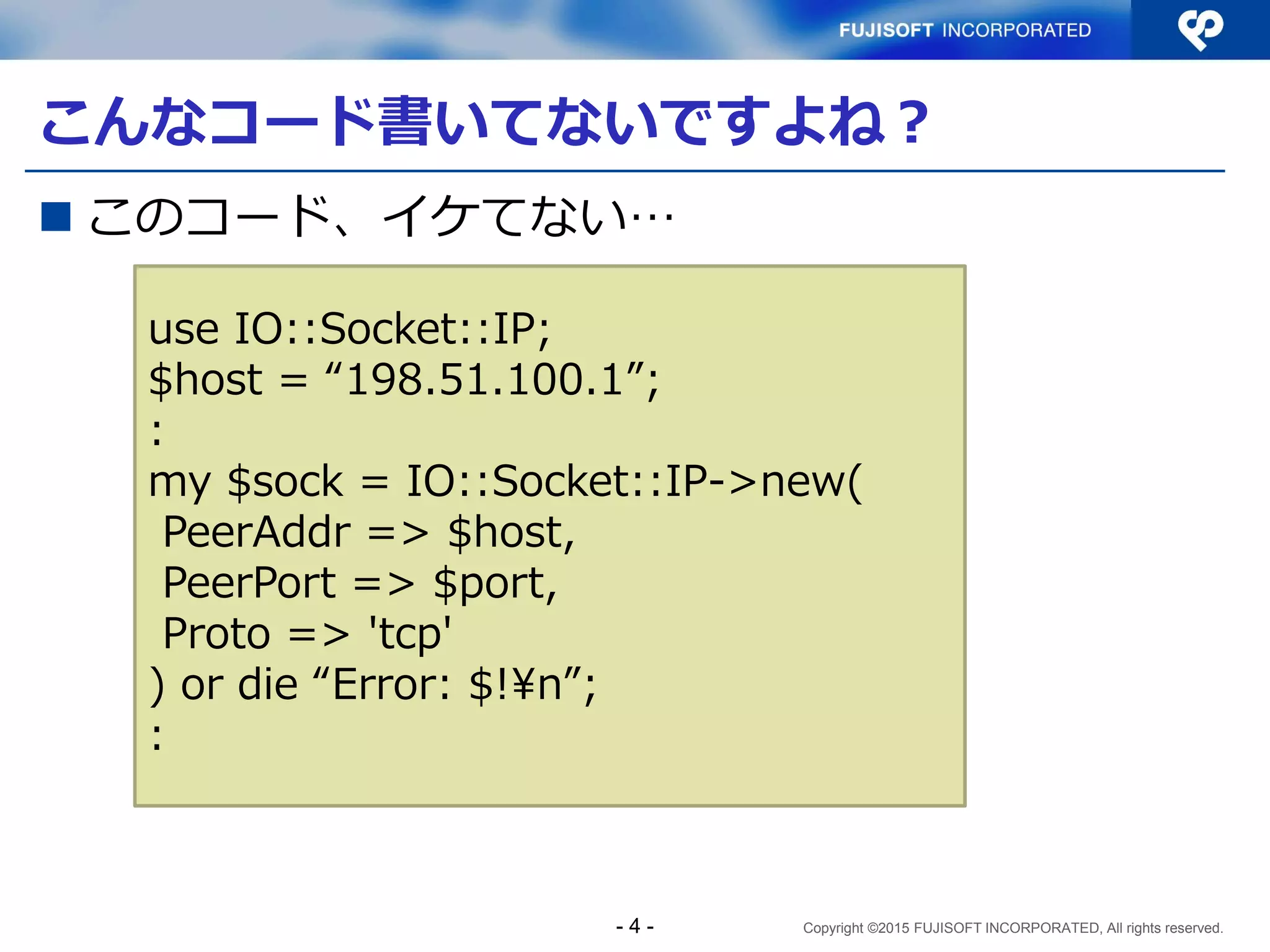 Copyright ©2015 FUJISOFT INCORPORATED, All rights reserved.
こんなコード書いてないですよね？
 このコード、イケてない…
use IO::Socket::IP;
$host = “198.51.100.1”;
:
my $sock = IO::Socket::IP->new(
PeerAddr => $host,
PeerPort => $port,
Proto => 'tcp'
) or die “Error: $!¥n”;
:
- 4 -
 