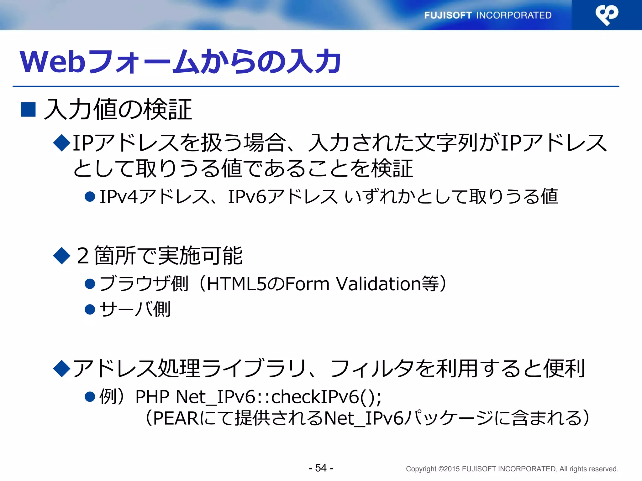 Copyright ©2015 FUJISOFT INCORPORATED, All rights reserved.
Sample2 コード解説（2）
} else {
$host_list = dns_get_record($host);
$size = sizeof($host_list);
for ($loopcnt = 0; $loopcnt < $size; $loopcnt++){
if ($host_list[$loopcnt]['type'] === 'AAAA'){
$addresses[$loopcnt]['domain'] = AF_INET6;
$addresses[$loopcnt]['address']
= $host_list[$loopcnt]['ipv6'];
} else {
$addresses[$loopcnt]['domain'] = AF_INET;
$addresses[$loopcnt]['address']
= $host_list[$loopcnt]['ip'];
}
}
}
$size = sizeof($addresses);
$message = "接続先ホスト名 " . $host . " ポート番号 " . $port .
"<BR>¥n";
ホスト名の場合にはDNSか
らアドレスをリストで取得
 リストの数だけ、アドレスを取得し接続先候補とする
 IPv6 は AAAA レコード、IPv4 は A レコードに格納
gethostbyname()
は、IPv6非対応
- 54 -
 