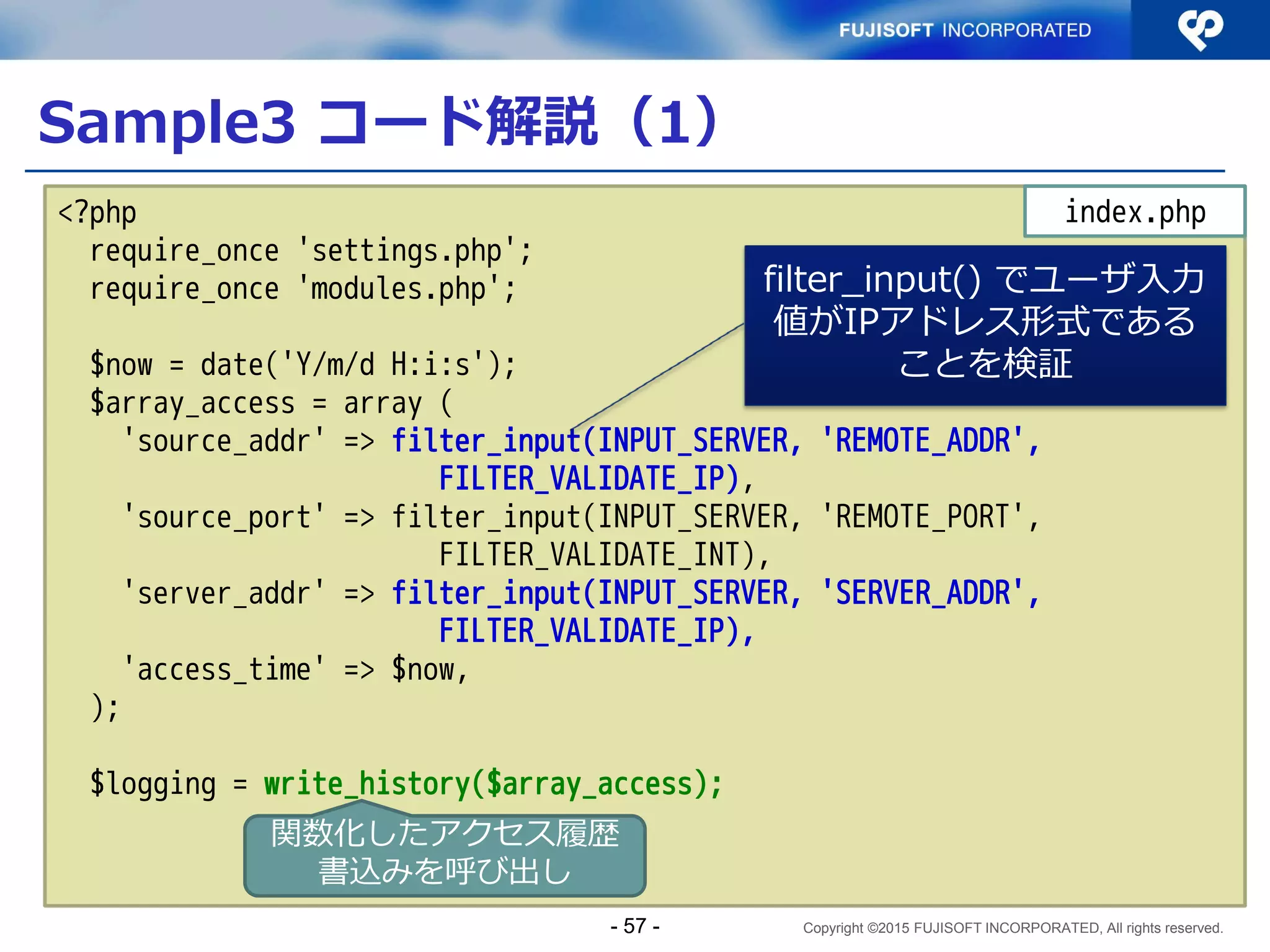 Copyright ©2015 FUJISOFT INCORPORATED, All rights reserved.
Sample2 コード解説（5）
<html>
<head>
<meta charset="UTF-8">
<title>Socket通信クライアント（デュアルスタック版）</title>
</head>
<body>
<H1>Socket通信クライアント（デュアルスタック版）</H1>
<form action="<?php echo filter_input(INPUT_SERVER, 'PHP_SELF',
FILTER_SANITIZE_URL)?>" method="GET">
接続先ホスト <input type='text' name='host' value='<?php echo
$host; ?>'>
ポート番号 <input type='text' name='port'value='<?php echo
$port; ?>'>
<input type="submit" value="実行する">
</form>
<HR>
<?php echo $message; ?>
</body>
</html>
- 57 -
 