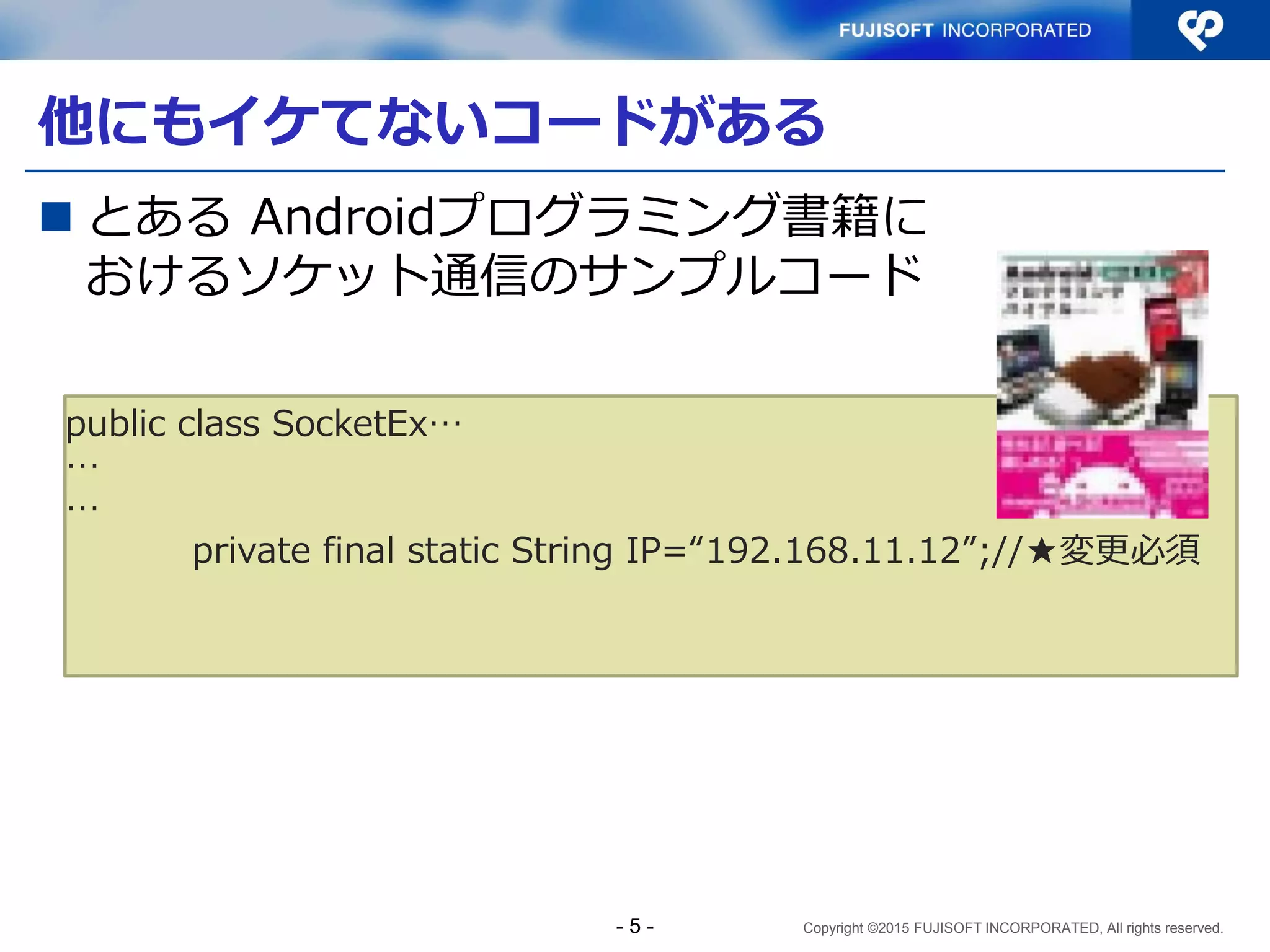 Copyright ©2015 FUJISOFT INCORPORATED, All rights reserved.
他にもイケてないコードがある
 とある Androidプログラミング書籍に
おけるソケット通信のサンプルコード
public class SocketEx…
…
…
private final static String IP=“192.168.11.12”;//★変更必須
- 5 -
 