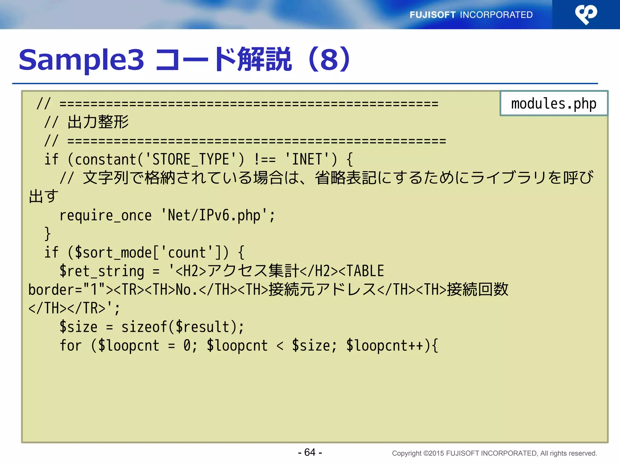 Copyright ©2015 FUJISOFT INCORPORATED, All rights reserved.
コーディングの留意点
 関数、データ型はIPv4/IPv6両対応のものを使用
する
データ型：文字列型
関数：
 get_dns_record()
– gethostbyname() はIPv6非対応
 gethostbyaddr()
 ライブラリ、フィルタを用いて入力値検証、変換
ライブラリ：Net_IPv6
フィルタ：FILTER_VALIDATE_IP
- 64 -
 
