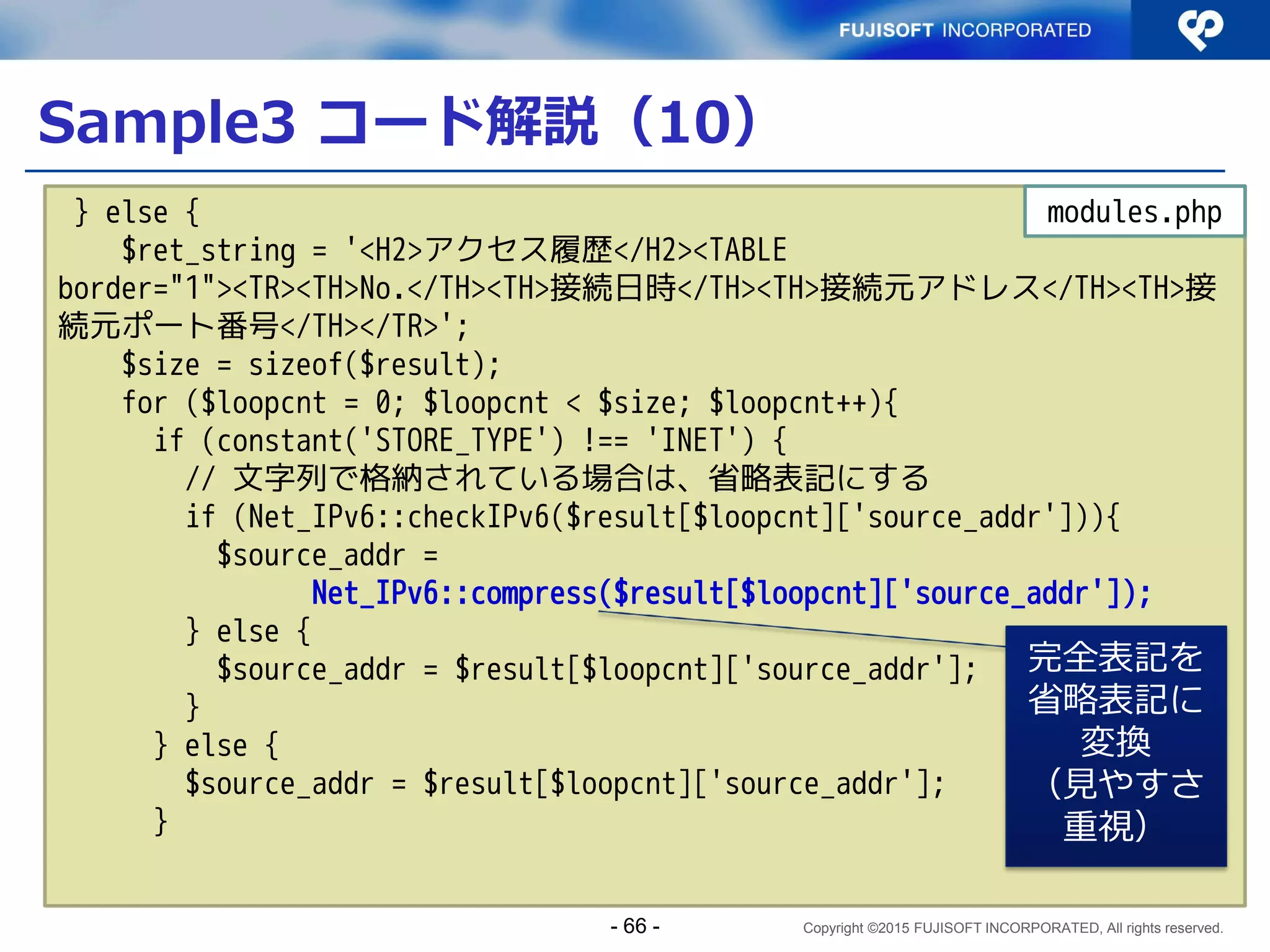 Copyright ©2015 FUJISOFT INCORPORATED, All rights reserved.
Sample3 コード解説（1）
<?php
require_once 'settings.php';
require_once 'modules.php';
$now = date('Y/m/d H:i:s');
$array_access = array (
'source_addr' => filter_input(INPUT_SERVER, 'REMOTE_ADDR',
FILTER_VALIDATE_IP),
'source_port' => filter_input(INPUT_SERVER, 'REMOTE_PORT',
FILTER_VALIDATE_INT),
'server_addr' => filter_input(INPUT_SERVER, 'SERVER_ADDR',
FILTER_VALIDATE_IP),
'access_time' => $now,
);
$logging = write_history($array_access);
index.php
filter_input() でユーザ入力
値がIPアドレス形式である
ことを検証
関数化したアクセス履歴
書込みを呼び出し
- 66 -
 