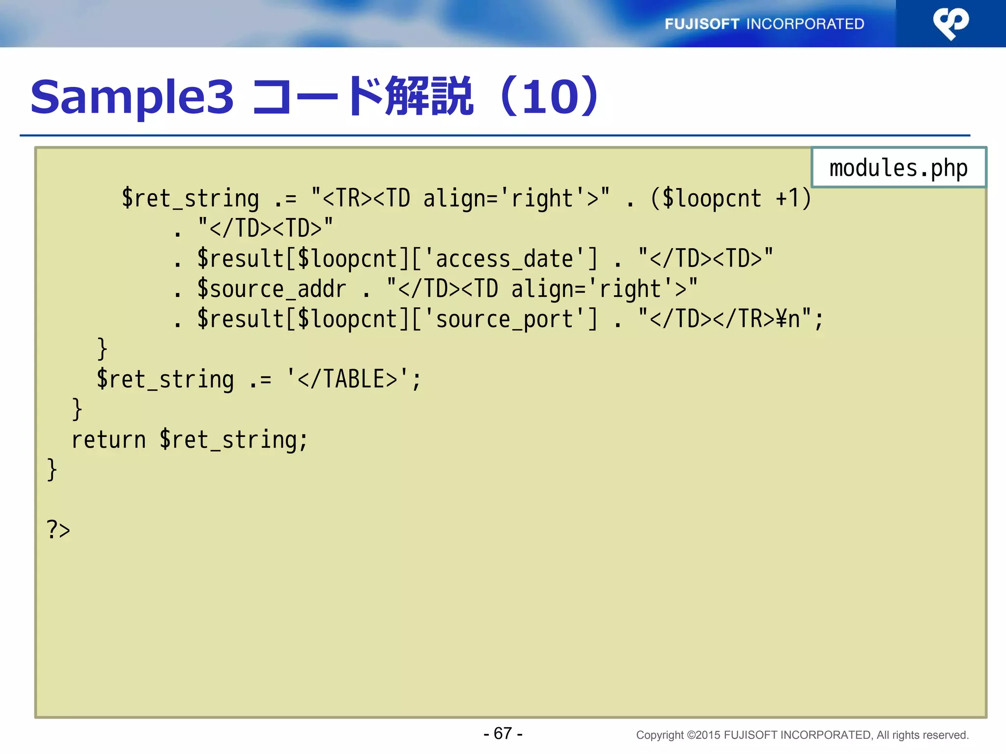 Copyright ©2015 FUJISOFT INCORPORATED, All rights reserved.
Sample3 コード解説（2）
$sort_mode = array (
'key' => filter_input(INPUT_GET, 'sort_key', FILTER_VALIDATE_REGEXP,
array('options' => array('regexp' =>
'/(^access_date$|^source_addr$|^source_port$|^count$)/'))),
'desc' => filter_input(INPUT_GET, 'desc', FILTER_VALIDATE_REGEXP,
array('options' => array('regexp' => '/(^desc$|^asc$)/'))),
'count' => filter_input(INPUT_GET, 'count', FILTER_VALIDATE_INT,
array('options' => array('min_range' => 0, 'max_range' => 1))),
);
if (!$sort_mode['key']){
$sort_mode['key'] = 'access_date';
}
$history = display_history($sort_mode);
?>
～以下、HTML部分につき割愛～
index.php
関数化したアクセス履歴
表示を呼び出し
- 67 -
 