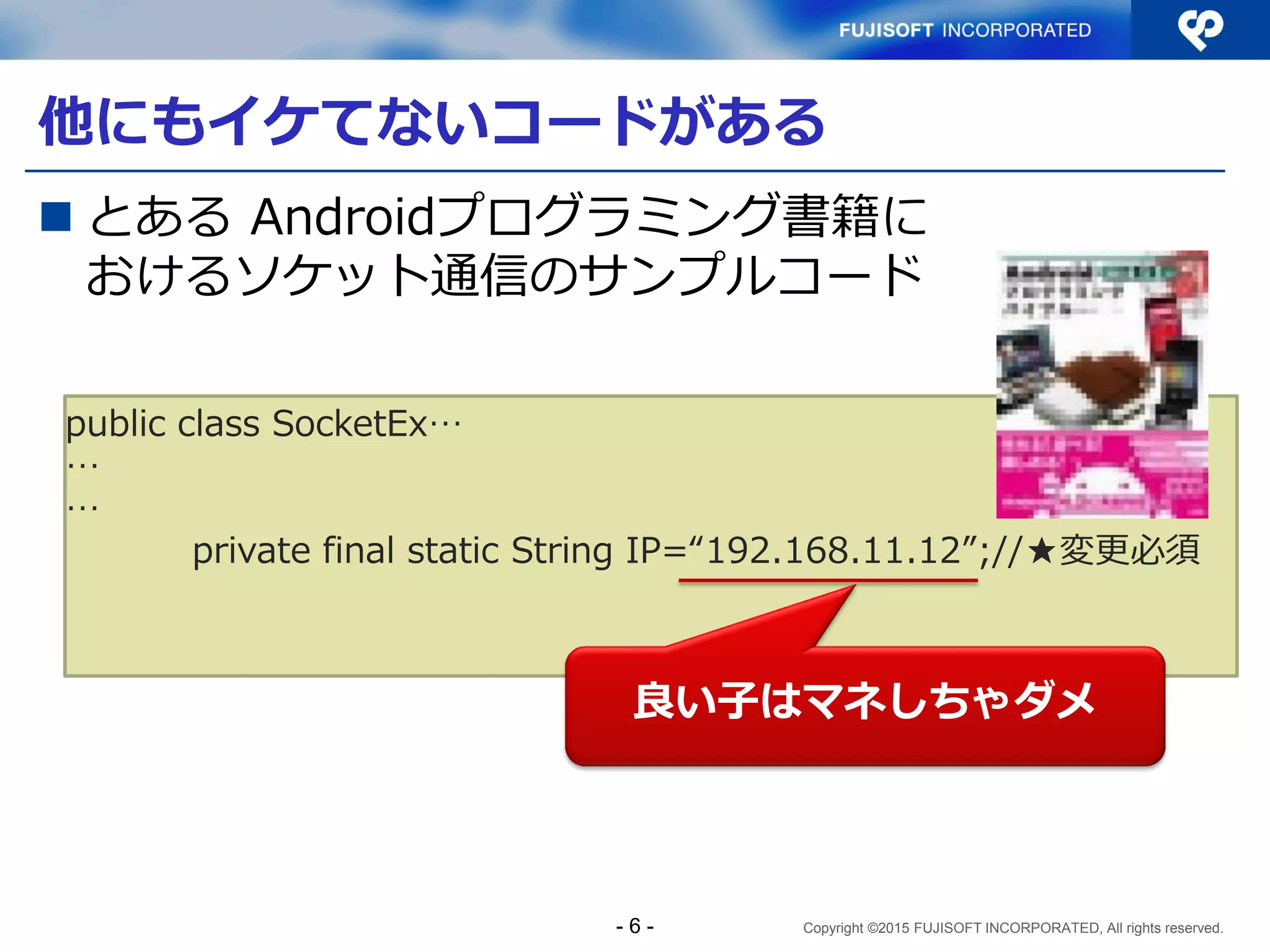 Copyright ©2015 FUJISOFT INCORPORATED, All rights reserved.
他にもイケてないコードがある
 とある Androidプログラミング書籍に
おけるソケット通信のサンプルコード
public class SocketEx…
…
…
private final static String IP=“192.168.11.12”;//★変更必須
良い子はマネしちゃダメ
- 6 -
 