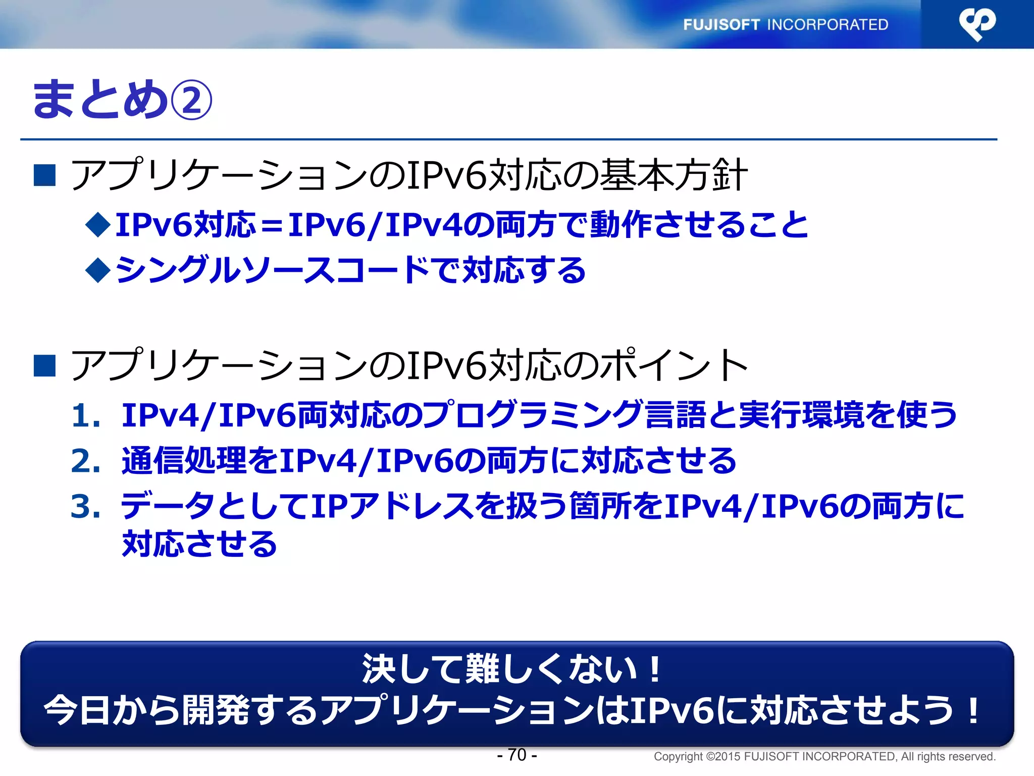 Copyright ©2015 FUJISOFT INCORPORATED, All rights reserved.
Sample3 コード解説（5）
// /////////////////////////
// 履歴表示＆アクセス数集計関数
function display_history ($sort_mode) {
global $DSN;
if ($sort_mode['count']){
// 集計時のクエリ作成
$query = 'SELECT source_addr, count(source_addr) FROM access_history
GROUP BY source_addr';
if ($sort_mode['key'] === 'source_addr'
|| $sort_mode['key'] === 'count' ){
$query .= ' ORDER BY ' . $sort_mode['key'];
if ($sort_mode['desc']) {
$query .= ' ' . $sort_mode['desc'];
}
}
modules.php
整列時の指定は、
通常のSQL（ORDER
BY キー）
- 70 -
 