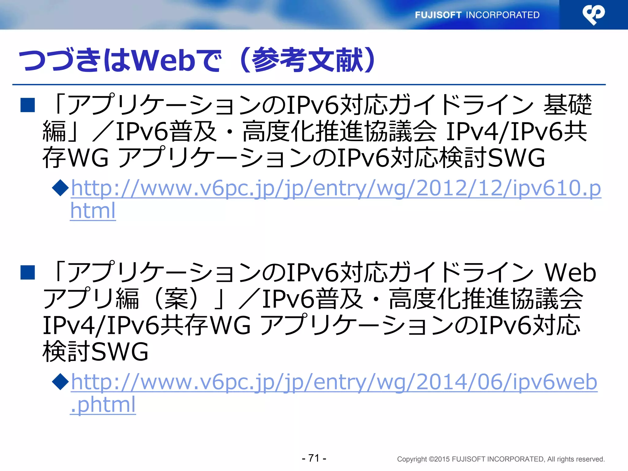Copyright ©2015 FUJISOFT INCORPORATED, All rights reserved.
Sample3 コード解説（6）
} else {
// 履歴一覧時のクエリー作成
$query = 'SELECT * FROM access_history';
if ($sort_mode['key'] && $sort_mode['key'] !== 'count' ){
$query .= ' ORDER BY ' . $sort_mode['key'];
if ($sort_mode['desc']) {
$query .= ' ' . $sort_mode['desc'];
}
$query .= ' NULLS LAST';
}
}
modules.php
整列時の指定は、
通常のSQL（ORDER
BY キー）
- 71 -
 