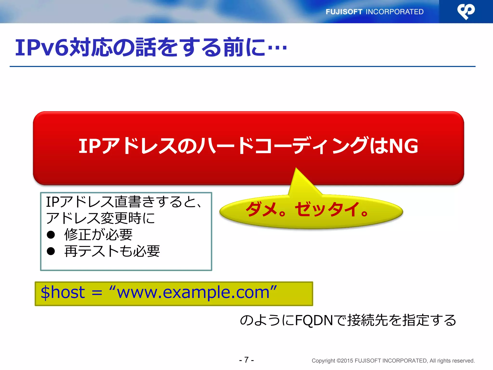 Copyright ©2015 FUJISOFT INCORPORATED, All rights reserved.
IPv6対応の話をする前に…
IPアドレスのハードコーディングはNG
ダメ。ゼッタイ。
$host = “www.example.com”
のようにFQDNで接続先を指定する
IPアドレス直書きすると、
アドレス変更時に
 修正が必要
 再テストも必要
- 7 -
 