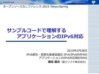 サンプルコードで理解する
アプリケーションのIPv6対応
2015年2月28日
IPv6普及・高度化推進協議会 IPv4/IPv6共存WG
アプリケーションのIPv6対応検討SWG
渡辺 露文（富士ソフト株式会社）
（2015年3月9日資料更新）
オープンソースカンファレンス 2015 Tokyo/Spring
 
