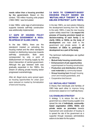 12
needs rather than a housing provided
by the government. Based on this
context, ‘100 million housing units project
(1984-1989) ’ was formulated.
In late 1980s’, wide rage of administrative
supports towards self-help construction
was additionally implemented.
3.7 GAPS OF HOUSING POLICY
BETWEEN GOVERNMENT & NGOs:
RE-SPREAD OF SLUMS (1990’S)
	
  
In the late 1980’s, there are the
standpoint insisted on activating the
housing market and the other standpoint
insisted on distributing resources towards
self-help construction. Both were
corresponded by only a point of
disillusionment on housing supply by the
direct intervention of central government.
Although the gap between both was
gradually expanded in the 1990’s, the
stream of utilizing private housing sector
progressed overwhelmingly.
After all, illegal slums were spread again
as housing opportunities for urban poor
were reduced on market by formalization
of land and housing.
3.8 BACK TO ‘COMMUNITY-BASED’
HOUSING POLICY BASED ON
‘MUTUAL-HELP THEORY’ & ‘EN-
ABLING STRATEGY’ (LATE 1990’S)
In the late 1990’s, as next solution following
the development booming from the 1980’s
to the early 1990’s, it was the new housing
system widely raised that 1) to respect the
process of housing provision based on
decision-making of each family 2) to
clarify CBOs or NGOs as the body of
development and main shaft to the
government and private sector. 3) all
members of CBOs to participate in
development as a part of the body.
The technical methodologies are typified
as following;
• Mutual-help housing construction
• Enhancement of job opportunities
superimposed on housing construction
• Production and distribution of low-
cost materials by community-based
• Group housing loan through housing
union and mutual guarantees, and
• Cooperative land tenure
3.8.1 MUTUAL-HELP THEORY
A theory that individuals and families of
CBO help each other to improve living
environment, based on 3.4.1‘self-help theory’.
3.8.2 ENABLING STRATEGY
A strategy 1) to reduce the role of the
government as a direct housing supplier 2) to
spread the role of individuals, community-
based organization (CBO), NGOs and
private sector as promoters towards
improvement and construction of housing 3)
to spread the role of the government as a
supporter through necessary administrative
actions to be taken for the system.
 