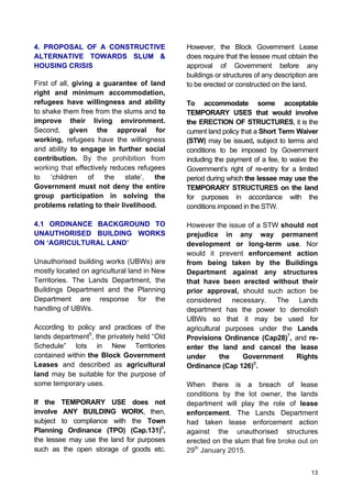 13
4. PROPOSAL OF A CONSTRUCTIVE
ALTERNATIVE TOWARDS SLUM &
HOUSING CRISIS
First of all, giving a guarantee of land
right and minimum accommodation,
refugees have willingness and ability
to shake them free from the slums and to
improve their living environment.
Second, given the approval for
working, refugees have the willingness
and ability to engage in further social
contribution. By the prohibition from
working that effectively reduces refugees
to ‘children of the state’, the
Government must not deny the entire
group participation in solving the
problems relating to their livelihood.
4.1 ORDINANCE BACKGROUND TO
UNAUTHORISED BUILDING WORKS
ON ‘AGRICULTURAL LAND’
Unauthorised building works (UBWs) are
mostly located on agricultural land in New
Territories. The Lands Department, the
Buildings Department and the Planning
Department are response for the
handling of UBWs.
According to policy and practices of the
lands department5
, the privately held “Old
Schedule” lots in New Territories
contained within the Block Government
Leases and described as agricultural
land may be suitable for the purpose of
some temporary uses.
If the TEMPORARY USE does not
involve ANY BUILDING WORK, then,
subject to compliance with the Town
Planning Ordinance (TPO) (Cap.131)6
,
the lessee may use the land for purposes
such as the open storage of goods etc.
However, the Block Government Lease
does require that the lessee must obtain the
approval of Government before any
buildings or structures of any description are
to be erected or constructed on the land.
To accommodate some acceptable
TEMPORARY USES that would involve
the ERECTION OF STRUCTURES, it is the
current land policy that a Short Term Waiver
(STW) may be issued, subject to terms and
conditions to be imposed by Government
including the payment of a fee, to waive the
Government’s right of re-entry for a limited
period during which the lessee may use the
TEMPORARY STRUCTURES on the land
for purposes in accordance with the
conditions imposed in the STW.
However the issue of a STW should not
prejudice in any way permanent
development or long-term use. Nor
would it prevent enforcement action
from being taken by the Buildings
Department against any structures
that have been erected without their
prior approval, should such action be
considered necessary. The Lands
department has the power to demolish
UBWs so that it may be used for
agricultural purposes under the Lands
Provisions Ordinance (Cap28)7
, and re-
enter the land and cancel the lease
under the Government Rights
Ordinance (Cap 126)8
.
When there is a breach of lease
conditions by the lot owner, the lands
department will play the role of lease
enforcement. The Lands Department
had taken lease enforcement action
against the unauthorised structures
erected on the slum that fire broke out on
29th
January 2015.
 