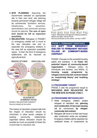 17
2 SITE PLANNING: Assuming the
Government selected an appropriate
site in their own land, site planning
towards permanent refugee village will
be commenced. Sanitation services,
infrastructure, fire prevention,
administrative and communal services
should be planned. The area of open
land should be left as expansion
possibility.
3 RELOCATION: Refugees in PHASE1
c)- emergency shelter will 1) move to
the new relocation site and re-
assemble the emergency shelters in
the area left as expansion possibility
space. 2) then the land of emergency
settlements will be returned as
agricultural land.
PHASE 2 RELOCATION CONCEPT
Source) created by the author
The history of relocation projects tells that
the impact of relocation should be
minimized, in other words, collapse of
existing community relationships
organised before relocation should be
avoided as much as possible to foster the
mutual-help on relocation site.
Figure. Relocation arrangement keeping relations
before and after, Phnom Penh
Source) produced by the author, survey in 2007
PHASE 3 - PERMANENT ASSISTANCE
4.2.3 SHIFT FROM EMERGENCY
SHELTER TO PERMANENT REFUGEE
VILLAGE BY COMMUNITY-BASED
CONTRACT
PHASE 3 focuses on the sucessful housing
policis and practices; 1) to foster the
potential impact of community-based
organisation - Refugee Union, its
individuals and families, and NGOs, 2)
housing supply programme by
refugee-community-led contract based
on ‘mutual-help theory’ and ‘enabling
strategy’.
(1) PROGRAMME TARGET
PHASE 3 sets the programme target to
REFUGEES WHO RELOCATED TO
THE NEW SITE IN PHASE 2 ONLY.
(2) PROGRAMME METHODOLOGY
1 While emergency shelters protect
refugees on relocation site, planning
and construction of low-cost housing
will be commenced by refugee-
community–led contract.
2 Refugees will move in to their new house
after construction works are completed.
Emergency shelters will be repacked into
cardboard boxes of components by
 