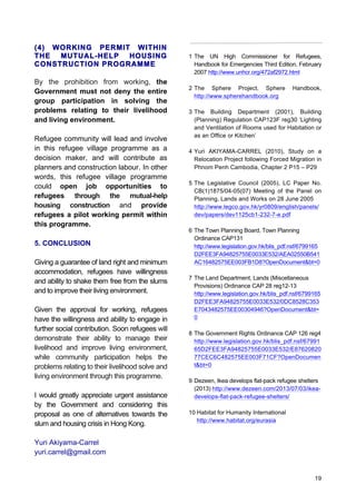 19
(4) WORKING PERMIT WITHIN
THE MUTUAL-HELP HOUSING
CONSTRUCTION PROGRAMME
By the prohibition from working, the
Government must not deny the entire
group participation in solving the
problems relating to their livelihood
and living environment.
Refugee community will lead and involve
in this refugee village programme as a
decision maker, and will contribute as
planners and construction labour. In other
words, this refugee village programme
could open job opportunities to
refugees through the mutual-help
housing construction and provide
refugees a pilot working permit within
this programme.
5. CONCLUSION
Giving a guarantee of land right and minimum
accommodation, refugees have willingness
and ability to shake them free from the slums
and to improve their living environment.
Given the approval for working, refugees
have the willingness and ability to engage in
further social contribution. Soon refugees will
demonstrate their ability to manage their
livelihood and improve living environment,
while community participation helps the
problems relating to their livelihood solve and
living environment through this programme.
I would greatly appreciate urgent assistance
by the Government and considering this
proposal as one of alternatives towards the
slum and housing crisis in Hong Kong.
Yuri Akiyama-Carrel
yuri.carrel@gmail.com
1 The UN High Commissioner for Refugees,
Handbook for Emergencies Third Edition, February
2007 http://www.unhcr.org/472af2972.html
2 The Sphere Project, Sphere Handbook,
http://www.spherehandbook.org
3 The Building Department (2001), Building
(Planning) Regulation CAP123F reg30 ‘Lighting
and Ventilation of Rooms used for Habitation or
as an Office or Kitchen’
4 Yuri AKIYAMA-CARREL (2010), Study on a
Relocation Project following Forced Migration in
Phnom Penh Cambodia, Chapter 2 P15 – P29
5 The Legislative Council (2005), LC Paper No.
CB(1)1875/04-05(07) Meeting of the Panel on
Planning, Lands and Works on 28 June 2005
http://www.legco.gov.hk/yr0809/english/panels/
dev/papers/dev1125cb1-232-7-e.pdf
6 The Town Planning Board, Town Planning
Ordinance CAP131
http://www.legislation.gov.hk/blis_pdf.nsf/6799165
D2FEE3FA94825755E0033E532/AEA02550B541
AC16482575EE003FB1D8?OpenDocument&bt=0
7 The Land Department, Lands (Miscellaneous
Provisions) Ordinance CAP 28 reg12-13	
  
http://www.legislation.gov.hk/blis_pdf.nsf/6799165
D2FEE3FA94825755E0033E532/0DC8528C353
E7043482575EE00304946?OpenDocument&bt=
0
8 The Government Rights Ordinance CAP 126 reg4
http://www.legislation.gov.hk/blis_pdf.nsf/67991
65D2FEE3FA94825755E0033E532/E87620820
77CEC6C482575EE003F71CF?OpenDocumen
t&bt=0
9 Dezeen, Ikea develops flat-pack refugee shelters
(2013) http://www.dezeen.com/2013/07/03/ikea-
develops-flat-pack-refugee-shelters/
10 Habitat for Humanity International
http://www.habitat.org/eurasia
 