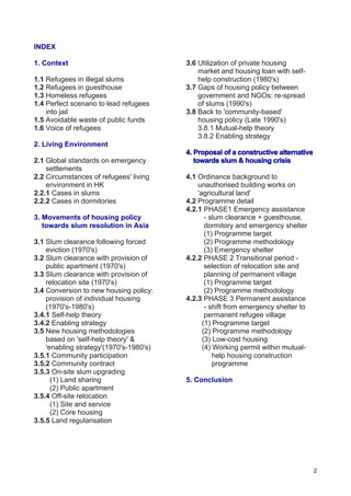 2
INDEX
1. Context
1.1 Refugees in illegal slums
1.2 Refugees in guesthouse
1.3 Homeless refugees
1.4 Perfect scenario to lead refugees
into jail
1.5 Avoidable waste of public funds
1.6 Voice of refugees
2. Living Environment
2.1 Global standards on emergency
settlements
2.2 Circumstances of refugees' living
environment in HK
2.2.1 Cases in slums
2.2.2 Cases in dormitories
3. Movements of housing policy
towards slum resolution in Asia
3.1 Slum clearance following forced
eviction (1970's)
3.2 Slum clearance with provision of
public apartment (1970's)
3.3 Slum clearance with provision of
relocation site (1970's)
3.4 Conversion to new housing policy:
provision of individual housing
(1970's-1980's)
3.4.1 Self-help theory
3.4.2 Enabling strategy
3.5 New housing methodologies
based on 'self-help theory' &
'enabling strategy'(1970's-1980's)
3.5.1 Community participation
3.5.2 Community contract
3.5.3 On-site slum upgrading
(1) Land sharing
(2) Public apartment
3.5.4 Off-site relocation
(1) Site and service
(2) Core housing
3.5.5 Land regularisation
3.6 Utilization of private housing
market and housing loan with self-
help construction (1980's)
3.7 Gaps of housing policy between
government and NGOs: re-spread
of slums (1990's)
3.8 Back to 'community-based'
housing policy (Late 1990's)
3.8.1 Mutual-help theory
3.8.2 Enabling strategy
4. Proposal of a constructive alternative
towards slum & housing crisis
4.1 Ordinance background to
unauthorised building works on
'agricultural land'
4.2 Programme detail
4.2.1 PHASE1 Emergency assistance
- slum clearance + guesthouse,
dormitory and emergency shelter
(1) Programme target
(2) Programme methodology
(3) Emergency shelter
4.2.2 PHASE 2 Transitional period -
selection of relocation site and
planning of permanent village
(1) Programme target
(2) Programme methodology
4.2.3 PHASE 3 Permanent assistance
- shift from emergency shelter to
permanent refugee village
(1) Programme target
(2) Programme methodology
(3) Low-cost housing
(4) Working permit within mutual-
help housing construction
programme
5. Conclusion
 