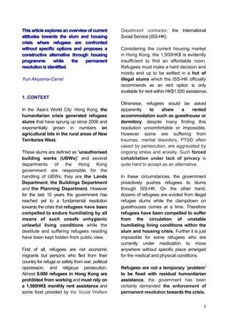 3
This article explores an overview of current
attitudes towards the slum and housing
crisis where refugees are confronted
without specific options and proposes a
constructive alternative through housing
programme while the permanent
resolution is identified.
Yuri Akiyama-Carrel
1. CONTEXT
In the ‘Asia’s World City’ Hong Kong, the
humanitarian crisis generated refugees
slums that have sprung up since 2006 and
exponentially grown in numbers on
agricultural lots in the rural areas of New
Territories West.
These slums are defined as 'unauthorised
building works (UBWs)' and several
departments of the Hong Kong
government are responsible for the
handling of UBWs; they are the Lands
Department, the Buildings Department
and the Planning Department. However
for the last 10 years the government has
reached yet to a fundamental resolution
towards the crisis that refugees have been
compelled to endure humiliating by all
means of such unsafe unhygienic
unlawful living conditions while the
destitute and suffering refugees residing
have been kept hidden from public view.
First of all, refugees are not economic
migrants but persons who fled from their
country for refuge or safety from war, political
oppression, and religious persecution.
Almost 9,000 refugees in Hong Kong are
prohibited from working and must rely on
a 1,500HK$ monthly rent assistance and
some food provided by the Social Welfare
Department contractor, the International
Social Service (ISS-HK).
Considering the current housing market
in Hong Kong, the 1,500HK$ is evidently
insufficient to find an affordable room.
Refugees must make a hard decision and
mostly end up to be settled in a hut of
illegal slums which the ISS-HK officially
recommends as an rent option is only
available for rent within HK$1,500 assistance.
Otherwise, refugees would be asked
apparently to share a rented
accommodation such as guesthouse or
dormitory, despite many finding this
resolution uncomfortable or impossible.
However some are suffering from
traumas, mental disorders, PTSD often
cased by persecution, are aggravated by
ongoing stress and anxiety. Such forced
cohabitation under lack of privacy is
quite hard to accept as an alternative.
In these circumstances, the government
proactively pushes refugees to slums
through ISS-HK. On the other hand,
dozens of refugees are evicted from illegal
refugee slums while the clampdown on
guesthouses comes at a time. Therefore
refugees have been compelled to suffer
from the circulation of unstable
humiliating living conditions within the
slum and housing crisis. Further it is just
impossible for some refugees who are
currently under medication to move
anywhere without specific place arranged
for the medical and physical conditions.
Refugees are not a temporary ‘problem’
to be fixed with residual humanitarian
assistance, the government has been
certainly demanded the enforcement of
permanent resolution towards the crisis.
 