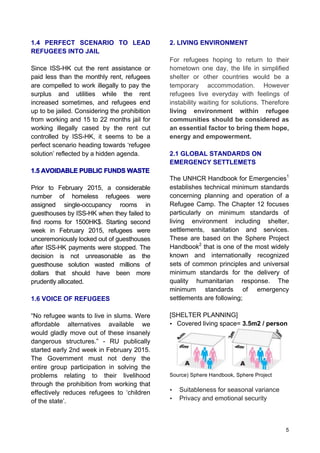 5
1.4 PERFECT SCENARIO TO LEAD
REFUGEES INTO JAIL
Since ISS-HK cut the rent assistance or
paid less than the monthly rent, refugees
are compelled to work illegally to pay the
surplus and utilities while the rent
increased sometimes, and refugees end
up to be jailed. Considering the prohibition
from working and 15 to 22 months jail for
working illegally cased by the rent cut
controlled by ISS-HK, it seems to be a
perfect scenario heading towards ‘refugee
solution’ reflected by a hidden agenda.
1.5 AVOIDABLE PUBLIC FUNDS WASTE
Prior to February 2015, a considerable
number of homeless refugees were
assigned single-occupancy rooms in
guesthouses by ISS-HK when they failed to
find rooms for 1500HK$. Starting second
week in February 2015, refugees were
unceremoniously locked out of guesthouses
after ISS-HK payments were stopped. The
decision is not unreasonable as the
guesthouse solution wasted millions of
dollars that should have been more
prudently allocated.
1.6 VOICE OF REFUGEES
“No refugee wants to live in slums. Were
affordable alternatives available we
would gladly move out of these insanely
dangerous structures.” - RU publically
started early 2nd week in February 2015.
The Government must not deny the
entire group participation in solving the
problems relating to their livelihood
through the prohibition from working that
effectively reduces refugees to ‘children
of the state’.
2. LIVING ENVIRONMENT
For refugees hoping to return to their
hometown one day, the life in simplified
shelter or other countries would be a
temporary accommodation. However
refugees live everyday with feelings of
instability waiting for solutions. Therefore
living environment within refugee
communities should be considered as
an essential factor to bring them hope,
energy and empowerment.
2.1 GLOBAL STANDARDS ON
EMERGENCY SETTLEMETS
The UNHCR Handbook for Emergencies1
establishes technical minimum standards
concerning planning and operation of a
Refugee Camp. The Chapter 12 focuses
particularly on minimum standards of
living environment including shelter,
settlements, sanitation and services.
These are based on the Sphere Project
Handbook2
that is one of the most widely
known and internationally recognized
sets of common principles and universal
minimum standards for the delivery of
quality humanitarian response. The
minimum standards of emergency
settlements are following;
[SHELTER PLANNING]
• Covered living space= 3.5m2 / person
Source) Sphere Handbook, Sphere Project
• Suitableness for seasonal variance
• Privacy and emotional security
 