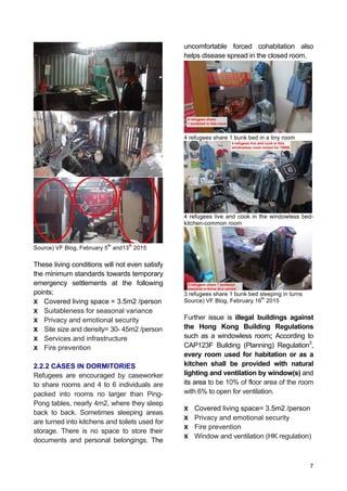 7
Source) VF Blog, February 5
th
and13
th
2015
These living conditions will not even satisfy
the minimum standards towards temporary
emergency settlements at the following
points;
X Covered living space = 3.5m2 /person
X Suitableness for seasonal variance
X Privacy and emotional security
X Site size and density= 30- 45m2 /person
X Services and infrastructure
X Fire prevention
2.2.2 CASES IN DORMITORIES
Refugees are encouraged by caseworker
to share rooms and 4 to 6 individuals are
packed into rooms no larger than Ping-
Pong tables, nearly 4m2, where they sleep
back to back. Sometimes sleeping areas
are turned into kitchens and toilets used for
storage. There is no space to store their
documents and personal belongings. The
uncomfortable forced cohabitation also
helps disease spread in the closed room.
4 refugees share 1 bunk bed in a tiny room
4 refugees live and cook in the windowless bed-
kitchen-common room
3 refugees share 1 bunk bed sleeping in turns
Source) VF Blog, February 16
th
2015
Further issue is illegal buildings against
the Hong Kong Building Regulations
such as a windowless room; According to
CAP123F Building (Planning) Regulation3
,
every room used for habitation or as a
kitchen shall be provided with natural
lighting and ventilation by window(s) and
its area to be 10% of floor area of the room
with 6% to open for ventilation.
X Covered living space= 3.5m2 /person
X Privacy and emotional security
X Fire prevention
X Window and ventilation (HK regulation)
 