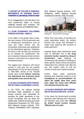 8
3. HISTORY OF FAILURE & FINDINGS:
MOVEMENTS OF HOUSING POLICY
TOWARDS SLUM RESOLUTION IN ASIA
It's no exaggeration to say that Asia is the
most experienced region on housing
challenge towards slum resolution. The
policy and practices are highlighted below;
3.1 SLUM CLEARANCE FOLLOWING
FORCED EVICTION (1960’S-)
In the 1960’s in the growth cities of Asia,
the main concern of the Government was
on infrastructure development such as
road and water service and the
Construction Authorities were established
by the international agencies. Therefore,
the slums in the city were just concerned
as an obstacle for development. The
slum clearance following forced evictions
became a main stream as a typical urban
development policy.
The biggest slum clearance with forced
eviction in Asia was the one towards
‘Beautification of City for Seoul Olympics’
in 1983-1988. Almost of the 720,000
people were evicted without receiving
any alternatives and re-formed slums
and squatter areas around the city.
3.2 SLUM CLEARANCE WITH PROVIS-
ION OF PUBLIC APARTMENT (1970’S)
In the 1970’s, the National Housing
Authorities finally established in Asian
several countries were responsible for
providing the public apartments to low-
income households who are below the
middle class; HUDCO (Housing and Urban
Development Corporation Ltd, 1970, India),
NHA (National Housing Authority, 1972,
Thailand), PERUMNAS (1974, Indonesia),
NHA (National Housing Authority, 1975,
Philippines), NHDA (National Housing
Development Authority, 1979, Sri Lanka).
Public apartments provided by NHA - Manila,
Philippines Source) NHA home page
Within their main policy of providing the
public apartments widely, the solution
towards slum issues was attempted in
shape ‘slum clearance with provision of
public apartment’.
However these public apartments faced
soon to difficulties due to the large
economic burden caused by rising of
construction cost following an
unnecessary high standard of buildings to
these specific nations where just became
independent from colonial rules after the
war, and couldn’t catch up with the
number of urban poor rapidly increased.
Further, these public apartments
following slum clearance ended up to be
transfigured to accommodations for
rather the middle class than urban
poor. Again the slums were diffused
and reformed around the city.
3.3 SLUM CLEARANCE WITH PROVIS-
ION OF RELOCATION SITE (1970’S)
In the cases the Governments provided
relocation sites following slum clearance,
the relocation sites were often affected
by further forced eviction towards
‘Effective Use of Lands’.
4
 