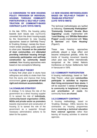 9
3.4 CONVERSION TO NEW HOUSING
POLICY: PROVISION OF INDIVIDUAL
HOUSING THROUGH COMMUNITY
PARTICIPATION & SELF-HELP CONS-
TRUCTION BY COMMUNITY-BASED
CONTRACT (LATE 1970’S-1980’S)
In the late 1970’s, the housing policy
towards slum issues was significantly
converted from the direct housing-supply
by the Government to new housing
approaches based on ‘Self-Help Theory’
& ‘Enabling Strategy’; namely the Gover-
nment ended providing public apartment
to urban poor, focused on the potential
of slum communities and attempted
providing individual housing through
community participation and self-help
construction by community based
contract. New housing approaches were
based on two conceptions following;
3.4.1 SELF-HELP THEORY
A theory that urban poor in slums have
willingness and ability to shake them free
from the slums and improve their living
environment, given a guarantee of land
right and minimum accommodation.
3.4.2 ENABLING STRATEGY
A strategy 1) to reduce the role of the
government as a direct housing supplier
2) to spread the role of individuals,
community-based organization (CBO),
NGOs and private sector as promoters
towards improvement and construction of
housing 3) to spread the role of the
government as a supporter through
necessary administrative actions to be
taken for the system.
3.5 NEW HOUSING METHODOLOGIES
BASED ON ‘SELP-HELP THEORY’ &
‘ENABLING STRATEGY’
(LATE 1970’S-1980’S)
The technical methodologies are typified
as following; ‘Community Participation’
‘Community Contract’ ‘On-site Slum
Upgrading’ usually implemented with
‘Land Sharing, and ‘Off-Site Relocation
Project’ usually implemented with ‘Sites
& Services’ and ‘Core Housing’
(Figure1).
These new housing approaches
politically played a large effect and
became widespread globally, while the
trends of housing movement towards
urban poor was further internationally
recognized at the United Nations
Conference on Human Settlements held
in Vancouver in 1976.
3.5.1 COMMUNITY PARTICIPATION
A housing methodology, based on ‘Self-
Help Theory’, urban poor communities
participate in activities to improve
their living environment from slums. It
will be expected 1) sense of belonging
to community is heightened 2) issues
and prioritization of needs the
community faces are shared.
3.5.2 COMMUNITY CONTRACT
A housing methodology, based on
‘Enabling Strategy’, CBOs become the
contractors on housing programmes
during receiving a technical education
from external agencies rather than
leaving all housing activities to external
agencies.
 