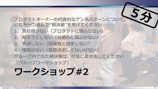ワークショップ#2
プロダクトオーナーの代表的なアンチパターンについて、
どれか一つ選んで“解決策”を挙げてください
1. 責任感がない（プロダクトに関心がない）
2. 知ろうとしない（仕組みに関心がない）
3. 交渉しない（関係者と話をしない）
4. 権限がない（意思決定してはいけない）
グループ内で出た解決策は、付箋に書き出してください
（グループワークショップ）
Copyright © POStudy (プロダクトオーナーシップ勉強会). All rights reserved. 27
 