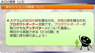 本日の概要（1/3）
本セッションの概要（1/1）
 スクラムの成功の鍵を握るのも、失敗の鍵を握るのも
プロダクトオーナー次第です。プロダクトオーナーが
陥りがちなアンチパターンについて議論し、
明日から実践できる『3つの鍵』を
現場に持ち帰りましょう！
Copyright © @fullvirtue. All rights reserved. 3
 