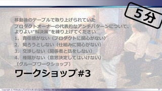 ワークショップ#3
移動後のテーブルで取り上げられていた
プロダクトオーナーの代表的なアンチパターンについて、
よりよい“解決策”を練り上げてください
1. 責任感がない（プロダクトに関心がない）
2. 知ろうとしない（仕組みに関心がない）
3. 交渉しない（関係者と話をしない）
4. 権限がない（意思決定してはいけない）
（グループワークショップ）
Copyright © POStudy (プロダクトオーナーシップ勉強会). All rights reserved. 37
 