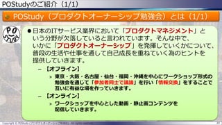 POStudyのご紹介（1/1）
POStudy（プロダクトオーナーシップ勉強会）とは（1/1）
 日本のITサービス業界において「プロダクトマネジメント」と
いう分野が欠落していると言われています。そんな中で、
いかに「プロダクトオーナーシップ」を発揮していくかについて、
普段の生活や仕事を通して自己成長を重ねていく為のヒントを
提供していきます。
– 【オフライン】
» 東京・大阪・名古屋・仙台・福岡・沖縄を中心にワークショップ形式の
勉強会を通じて「参加者同士で議論」を行い「情報交換」をすることで
互いに有益な場を作っていきます。
– 【オンライン】
» ワークショップを中心とした動画・静止画コンテンツを
配信していきます。
44Copyright © POStudy (プロダクトオーナーシップ勉強会). All rights reserved.
 