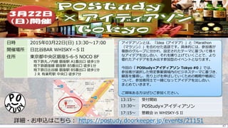 47
日時 2015年03月22日(日) 13:30～17:00
開催場所 日比谷BAR WHISKY－S II
住所 東京都中央区銀座5-6-5 NOCO 8F
地下鉄丸ノ内線 銀座駅 A1番出口 徒歩1分
地下鉄銀座線 銀座駅 B5番出口 徒歩1分
地下鉄日比谷線 銀座駅 B5番出口 徒歩1分
ＪＲ 有楽町駅 中央口 徒歩7分
詳細・お申込はこちら： https://postudy.doorkeeper.jp/events/21151
13:15～ 受付開始
13:30～ POStudy×アイディアソン
17:15～ 懇親会 in WHISKY-S II
アイデアソンとは、「Idea（アイデア）」と「Marathon
（マラソン）」を合わせた造語です。具体的には、参加者が
複数のグループに分かれ、設定されたテーマに基づいて様々
なアイデアを出し合い、それを練り上げていくことで、より
優れたアイデアを生み出す参加型のイベントとなります。
今回の『 POStudy×アイディアソン Tokyo #0 』では、
参加者が選択した特定事業領域内のビジネステーマに基づき、
顧客を獲得し、売り上げを伸ばしていくための戦略や戦術に
ついて、参加者同士で一緒になってアイデアを出し合い、
まとめていきます。
ご興味ある方はぜひご参加ください。
 