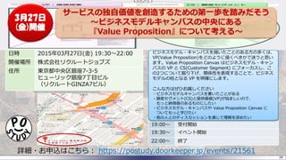 48
日時 2015年03月27日(金) 19:30～22:00
開催場所 株式会社リクルートジョブズ
住所 東京都中央区銀座7-3-5
ヒューリック銀座7丁目ビル
（リクルートGINZA7ビル）
詳細・お申込はこちら： https://postudy.doorkeeper.jp/events/21561
19:00～ 受付開始
19:30～ イベント開始
22:00～ 終了
ビジネスモデル・キャンバスを描いたことのある方の多くは、
VP(Value Proposition)をどのように描くべきかで迷うと思い
ます。Value Proposition Canvas はビジネスモデル・キャン
バスの VP と CS(Customer Segment) にフォーカスし、こ
の2つについて掘り下げ、関係性を表現することで、ビジネス
モデルの柱となる VP を明確にします。
こんな方はぜひお越しください
・ビジネスモデルキャンバスを書いたことがある
・顧客セグメント(CS)と提供価値(VP)が悩ましいので、
もっと納得感のあるものにしたい
・ビジネスモデル・キャンバスや Value Proposition Canvas に
ついてもっと学びたい
・他の人とのディスカッションを通じて理解を深めたい
サービスの独自価値を創造するための第一歩を踏みだそう
～ビジネスモデルキャンバスの中央にある
『Value Proposition』について考える～
3月27日
(金)開催
 